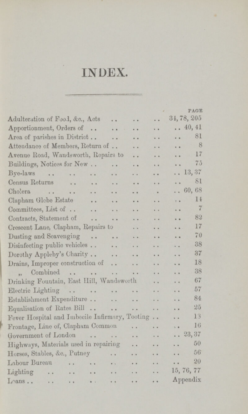 INDEX. PAGE Adulteration of Food, &c., Acts 31, 78, 205 Apportionment, Orders of 40, 41 Area of parishes in District 81 Attendanee of Members, Return of 8 Avenue Road, Wandsworth, Repairs to 17 Buildings, Notices for New 75 Bye-laws 13, 37 Census Returns 81 Cholera 60, 68 Clapham Globe Estate 11 Committees, List of 7 Contracts, Statement of 82 Crescent Lane, Clapham, Repairs to 17 Dusting and Scavenging 70 Disinfecting public vehicles 38 Dorothy Appleby's Charity 37 Drains, Improper construction of 18 „ Combined 38 Drinking Fouutain, East Hill, Wandsworth 67 Electric Lighting 57 Establishment Expenditure 84 Equalisation of Rates Bill 25 Fever Hospital and Imbecile Infirmary, Tooting 13 Frontage, Line of, Clapham Common 16 Government of London 23,37 Highways, Materials used in repairing 50 Horses, Stables, &c., Putney 56 Labour Bureau 20 Lighting 15, 76, 77 Loans Appendix