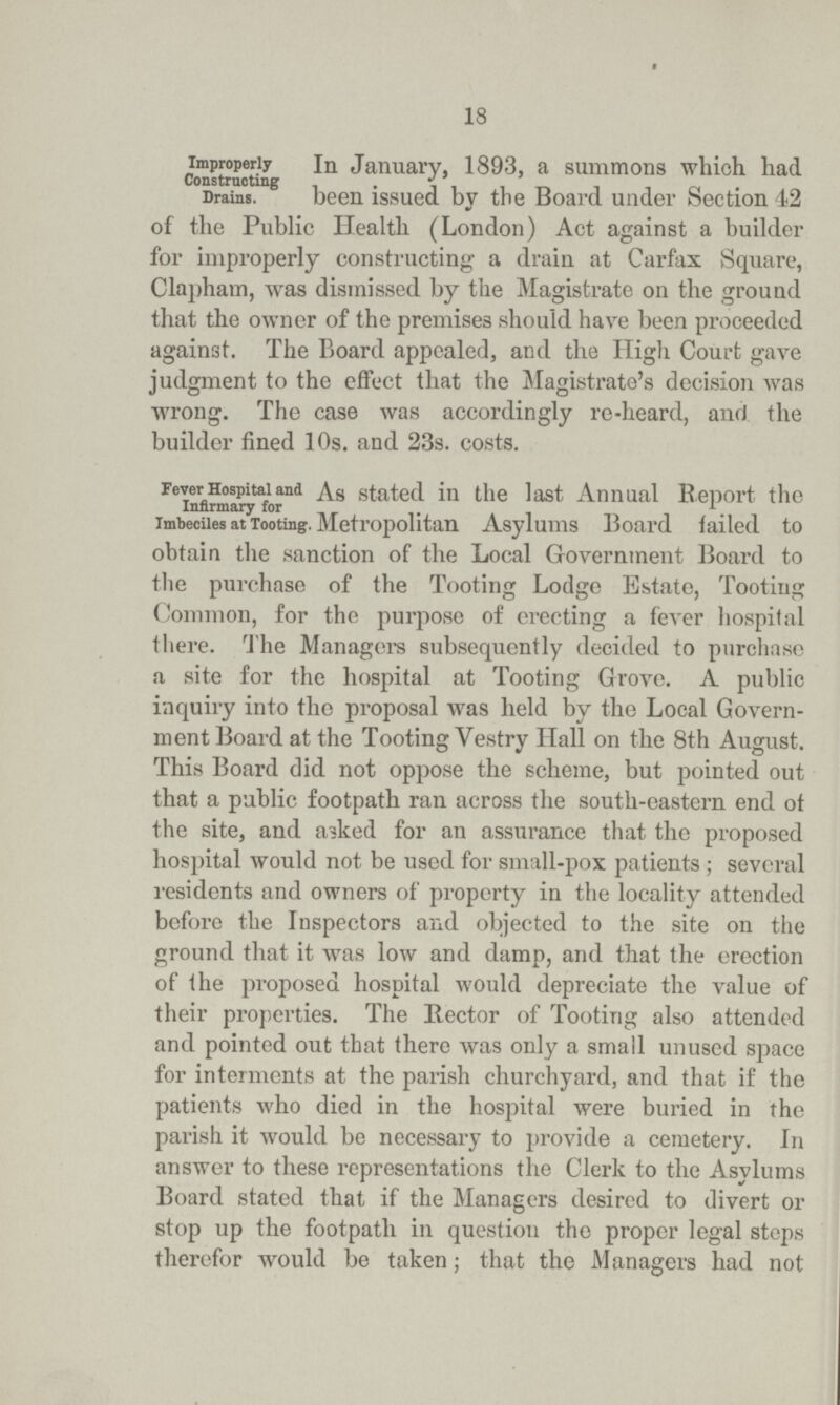 18 Improperly constructing In January, 1893, a summons which had Drains. been issued by the Board under Section 42 of the Public Health (London) Act against a builder for improperly constructing a drain at Carfax Square, Clapham, was dismissed by the Magistrate on the ground that the owner of the premises should have been proceeded against. The Board appealed, and the High Court gave judgment to the effect that the Magistrate's decision was wrong. The case was accordingly re-heard, and the builder fined 10s. and 23s. costs. Fever Hospital and As stated in the last Annual Beport the Infirmary for imbeciles at Tooting. Metropolitan Asylums Board failed to obtain the sanction of the Local Government Board to the purchase of the Tooting Lodge Estate, Tooting Common, for the purpose of erecting a fever hospital there. The Managers subsequently decided to purchase a site for the hospital at Tooting Grove. A public inquiry into the proposal was held by the Local Govern ment Board at the Tooting Vestry Hall on the 8th August. This Board did not oppose the scheme, but pointed out that a public footpath ran across the south-eastern end ot the site, and asked for an assurance that the proposed hospital would not be used for small-pox patients ; several residents and owners of property in the locality attended before the Inspectors and objected to the site on the ground that it was low and damp, and that the erection of the proposed hospital would depreciate the value of their properties. The Bector of Tooting also attended and pointed out that there was only a small unused space for interments at the parish churchyard, and that if the patients who died in the hospital were buried in the parish it would be necessary to provide a cemetery. In answer to these representations the Clerk to the Asylums Board stated that if the Managers desired to divert or stop up the footpath in question the proper legal steps therefor would be taken; that the Managers had not