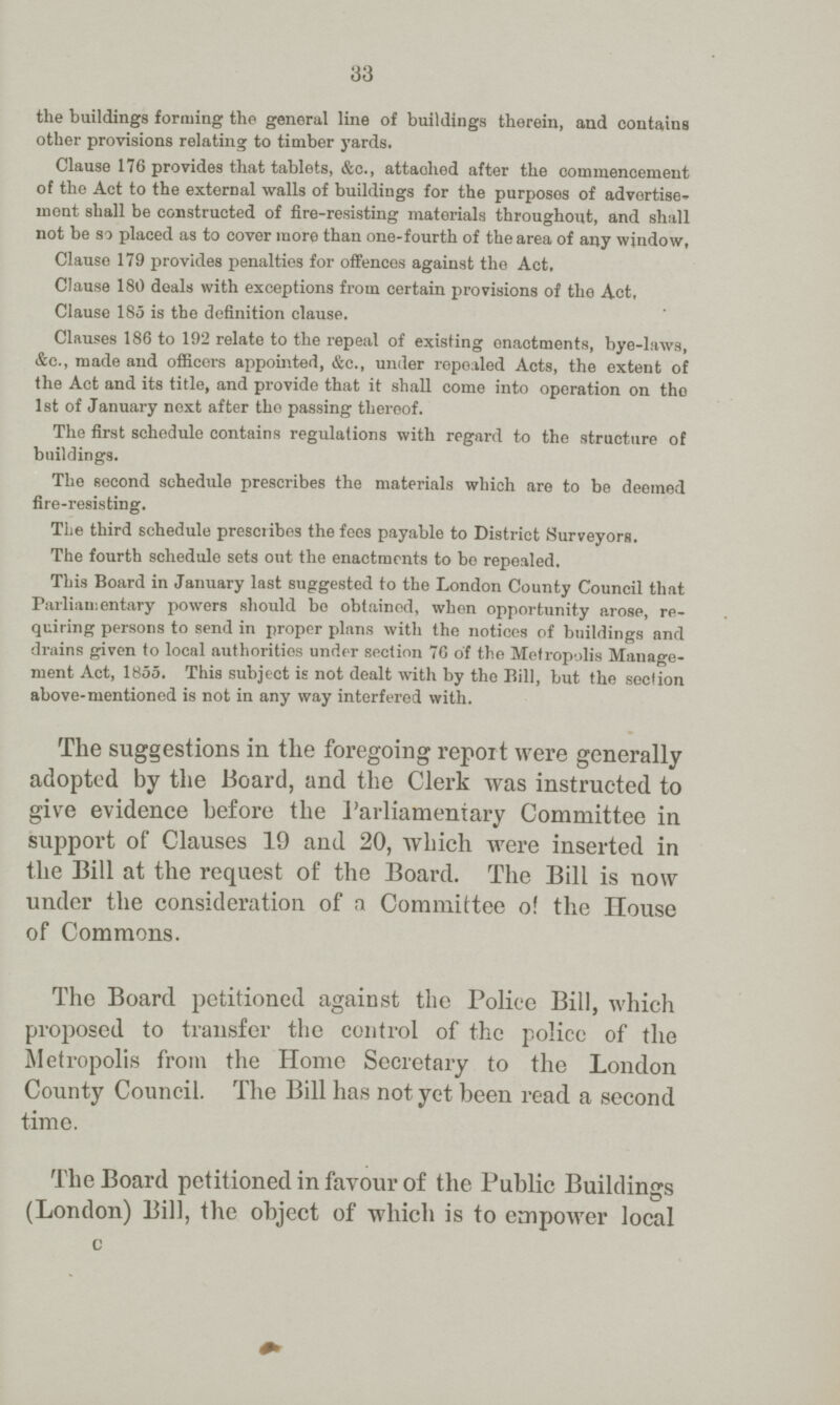 33 the buildings forming the general line of buildings therein, and contains other provisions relating to timber yards. Clause 176 provides that tablets, &c., attaolied after the commencement of the Act to the external walls of buildings for the purposos of advertise ment shall be constructed of fire-resisting materials throughout, and shall not be so placed as to cover more than one-fourth of the area of any window, Clause 179 provides penalties for offences against the Act, Clause 180 deals with exceptions from certain provisions of the Act, Clause 185 is the definition clause. Clauses 186 to 192 relate to the repeal of existing onactments, bye-laws, &c., made and officers appointed, &c., under repealed Acts, the extent of the Act and its title, and provide that it shall come into operation on tho 1st of January next after tho passing thereof. The first schedule contains regulations with regard to the structure of buildings. The second schedule prescribes the materials which are to be deemed fire-resisting. The third schedule prescribes the fees payable to District Surveyors. The fourth schedule sets out the enactments to bo repealed. This Board in January last suggested to the London County Council that Parliamentary powers should bo obtained, when opportunity arose, re quiring persons to send in proper plans with the notices of buildings and drains given to local authorities under section 76 of the Metropolis Manage ment Act, 1855. This subject is not dealt with by the Bill, but the section above-mentioned is not in any way interfered with. The suggestions in the foregoing report were generally adopted by the Board, and the Clerk was instructed to give evidence before the Parliamentary Committee in support of Clauses 19 and 20, which were inserted in the Bill at the request of the Board. The Bill is now under the consideration of a Committee o! the House of Commons. The Board petitioned against the Police Bill, which proposed to transfer the control of the policc of the Metropolis from the Home Secretary to the London County Council. The Bill has not yet been read a second time. The Board petitioned in favour of the Public Buildings (London) Bill, the object of which is to empower local c