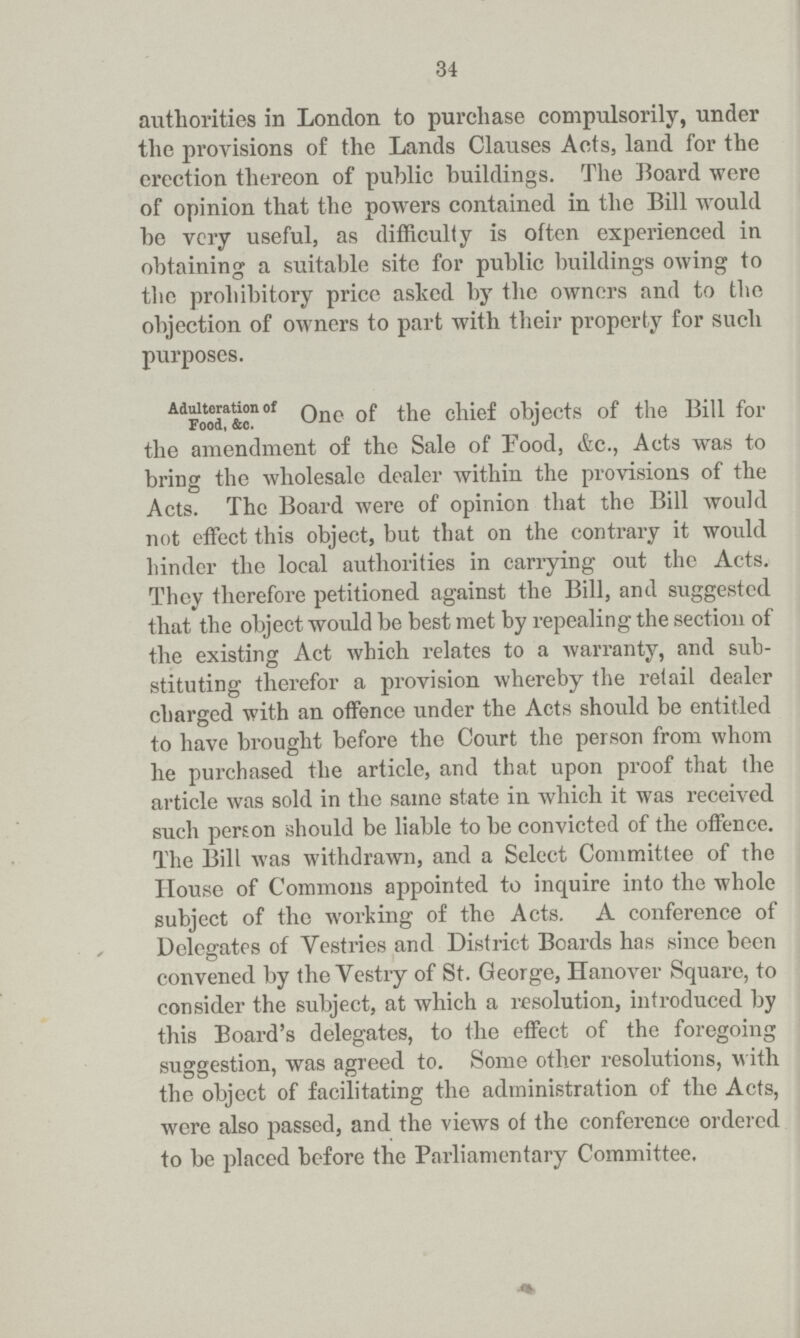 34 authorities in London to purchase compulsorily, under the provisions of the Lands Clauses Acts, land for the erection thereon of public buildings. The Board were of opinion that the powers contained in the Bill would be very useful, as difficulty is often experienced in obtaining a suitable site for public buildings owing to the prohibitory price asked by the owners and to the objection of owners to part with their property for such purposes. Adulteration of Food, &c. One of the chief objects of the Bill for the amendment of the Sale of Food, &c., Acts was to bring the wholesale dealer within the provisions of the Acts. The Board were of opinion that the Bill would not effect this object, but that on the contrary it would hinder the local authorities in carrying out the Acts. They therefore petitioned against the Bill, and suggested that the object would be best met by repealing the section of the existing Act which relates to a warranty, and sub stituting therefor a provision whereby the retail dealer charged with an offence under the Acts should be entitled to have brought before the Court the person from whom he purchased the article, and that upon proof that the article was sold in the same state in which it was received such person should be liable to be convicted of the offence. The Bill was withdrawn, and a Select Committee of the House of Commons appointed to inquire into the whole subject of the working of the Acts. A conference of Delegates of Vestries and District Boards has since been convened by the Vestry of St. George, Hanover Square, to consider the subject, at which a resolution, introduced by this Board's delegates, to the effect of the foregoing suggestion, was agreed to. Some other resolutions, with the object of facilitating the administration of the Acts, were also passed, and the views of the conference ordered to be placed before the Parliamentary Committee.