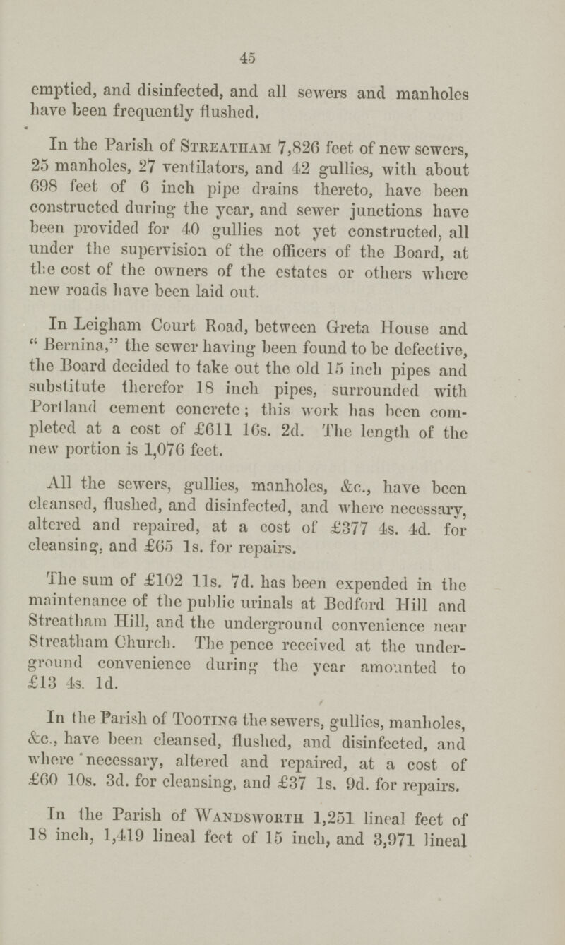 45 emptied, and disinfected, and all sewers and manholes have been frequently flushed. In the Parish of Streatham 7,826 feet of new sewers, 25 manholes, 27 ventilators, and 42 gullies, with about 698 feet of G inch pipe drains thereto, have been constructed during the year, and sewer junctions have been provided for 40 gullies not yet constructed, all under the supervision of the officers of the Board, at the cost of the owners of the estates or others where new roads have been laid out. In Leigham Court Road, between Greta House and Bernina, the sewer having been found to be defective, the Board decided to take out the old 15 inch pipes and substitute therefor 18 inch pipes, surrounded with Portland cement concrete; this work has been com pleted at a cost of £611 l6s. 2d. The length of the new portion is 1,076 feet. All the sewers, gullies, manholes, &c., have been cleansed, flushed, and disinfected, and where necessary, altered and repaired, at a cost of £377 4s. 4d. for cleansing, and £65 1s. for repairs. The sum of £102 l1s. 7d. has been expended in the maintenance of the public urinals at Bedford Hill and Streatham Hill, and the underground convenience near Streatham Church. The pence received at the under ground convenience during the vear amounted to £13 4s. 1d. In the Parish of Tooting the sewers, gullies, manholes, &c., have been cleansed, flushed, and disinfected, and where necessary, altered and repaired, at a cost of £60 10s. 3d. for cleansing, and £37 1s, 9d. for repairs. In the Parish of Wandsworth 1,251 lineal feet of 18 inch, 1,419 lineal feet of 15 inch, and 3,971 lineal