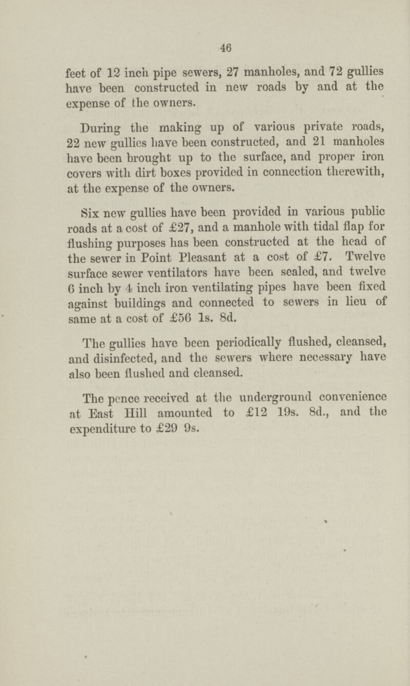 46 feet of 12 inch pipe sewers, 27 manholes, and 72 gullies have been constructed in new roads by and at the expense of the owners. During the making up of various private roads, 22 new gullies have been constructed, and 21 manholes have been brought up to the surface, and proper iron covers with dirt boxes provided in connection therewith, at the expense of the owners. Six new gullies have been provided in various public roads at a cost of £27, and a manhole with tidal flap for flushing purposes has been constructed at the head of the sewer in Point Pleasant at a cost of £7. Twelve surface sewer ventilators have been sealed, and twelve 6 inch by 4 inch iron ventilating pipes have been fixed against buildings and connected to sewers in lieu of same at a cost of £56 Is. 8d. The gullies have been periodically flushed, cleansed, and disinfected, and the sewers where necessary have also been flushed and cleansed. The pcnce received at the underground convenience at East Hill amounted to £12 19s. 8d., and the expenditure to £29 9s.