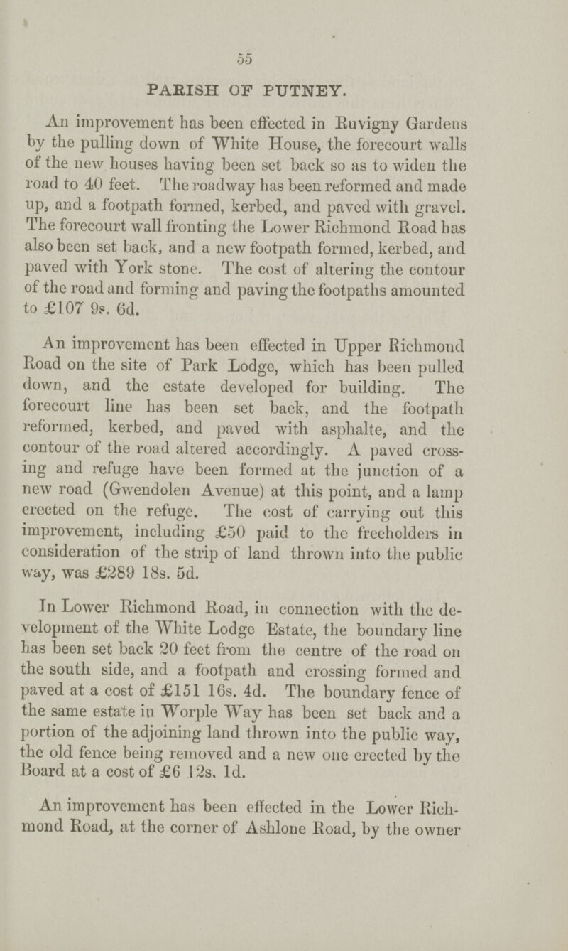 55 PARISH OF PUTNEY. An improvement has been effected in Ruvigny Gardens by the pulling down of White House, the forecourt Avails of the new houses having been set back so as to widen the road to 40 feet. The roadway has been reformed and made up, and a footpath formed, kerbed, and paved with gravel. The forecourt wall fronting the Lower Richmond Road has also been set back, and a new footpath formed, kerbed, and paved with York stone. The cost of altering the contour of the road and forming and paving the footpaths amounted to £107 9s. 6d. An improvement has been effected in Upper Richmond Road on the site of Park Lodge, which has been pulled down, and the estate developed for building. The forecourt line has been set back, and the footpath reformed, kerbed, and paved with asphalte, and the contour of the road altered accordingly. A paved cross ing and refuge have been formed at the junction of a new road (Gwendolen Avenue) at this point, and a lamp erected on the refuge. The cost of carrying out this improvement, including £50 paid to the freeholders in consideration of the strip of land thrown into the public way, was £289 18s. 5d. In Lower Richmond Road in connection with the de velopment of the White Lodge Estate, the boundary line has been set back 20 feet from the centre of the road on the south side, and a footpath and crossing formed and paved at a cost of £151 16s. 4d. The boundary fence of the same estate in Worple Way has been set back and a portion of the adjoining land thrown into the public way, the old fence being removed and a new one erected by the Board at a cost of £6 12s, 1d. An improvement has been effected in the Lower Rich mond Road, at the corner of Ashlone Road, by the owner