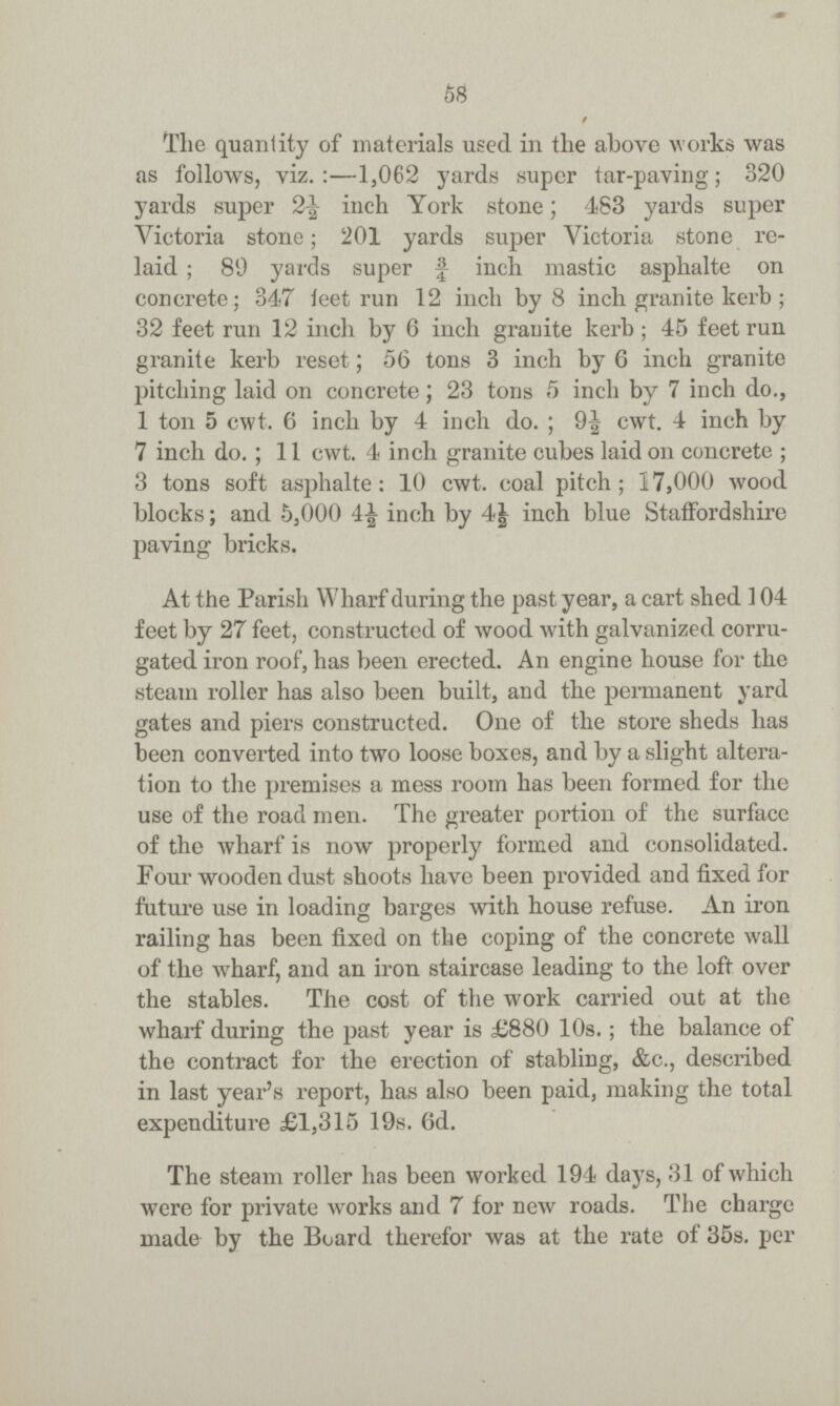 58 / The quantity of materials used in the above works was as follows, viz.:—1,062 yards super tar-paving; 320 yards super 2½ inch York stone; 483 yards super Victoria stone; 201 yards super Victoria stone re laid; 89 yards super ¾ inch mastic asphalte on concrete; 347 feet run 12 inch by 8 inch granite kerb ; 32 feet run 12 inch by 6 inch granite kerb; 45 feet run granite kerb reset; 56 tons 3 inch by 6 inch granite pitching laid on concrete; 23 tons 5 inch by 7 inch do., 1 ton 5 cwt. 6 inch by 4 inch do.; 9½ cwt. 4 inch by 7 inch do.; 11 cwt. 4 inch granite cubes laid on concrete ; 3 tons soft asphalte: 10 cwt. coal pitch; 17,000 wood blocks; and 5,000 4£ inch by 4½ inch blue Staffordshire paving bricks. At the Parish Wharf during the past year, a cart shed 104 feet by 27 feet, constructed of wood with galvanized corru gated iron roof, has been erected. An engine house for the steam roller has also been built, and the permanent yard gates and piers constructed. One of the store sheds has been converted into two loose boxes, and by a slight altera tion to the premises a mess room has been formed for the use of the road men. The greater portion of the surface of the wharf is now properly formed and consolidated. Four wooden dust shoots have been provided and fixed for future use in loading barges with house refuse. An iron railing has been fixed on the coping of the concrete wall of the wharf, and an iron staircase leading to the loft over the stables. The cost of the work carried out at the wharf during the past year is £880 10s.; the balance of the contract for the erection of stabling, &e., described in last year's report, has also been paid, making the total expenditure £1,315 19s. 6d. The steam roller has been worked 194 days, 31 of which were for private works and 7 for new roads. The charge made by the Board therefor was at the rate of 35s. per