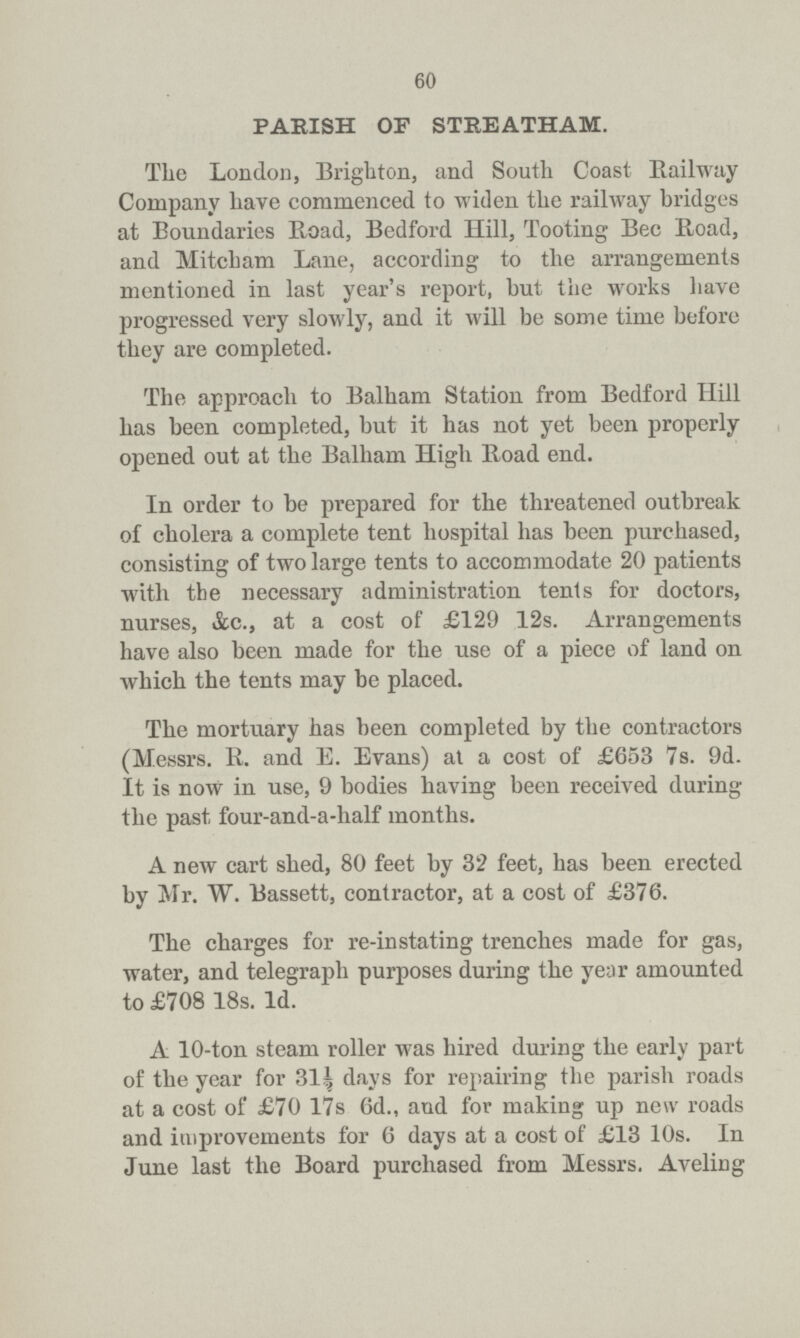 60 PARISH OF STREATHAM. The London, Brighton, and South Coast Railway Company have commenced to widen the railway bridges at Boundaries Road, Bedford Hill, Tooting Bee Road, and Mitcham Lane, according to the arrangements mentioned in last year's report, but the works have progressed very slowly, and it will be some time before they are completed. The approach to Balham Station from Bedford Hill has been completed, but it has not yet been properly opened out at the Balham High Boad end. In order to be prepared for the threatened outbreak of cholera a complete tent hospital has been purchased, consisting of two large tents to accommodate 20 patients with the necessary administration tents for doctors, nurses, &c., at a cost of £129 12s. Arrangements have also been made for the use of a piece of land on which the tents may be placed. The mortuary has been completed by the contractors (Messrs. R. and E. Evans) at a cost of £653 7s. 9d. It is now in use, 9 bodies having been received during the past four-and-a-half months. A new cart shed, 80 feet by 32 feet, has been erected by Mr. W. Bassett, contractor, at a cost of £376. The charges for re-instating trenches made for gas, water, and telegraph purposes during the year amounted to £708 18s. 1d. A 10-ton steam roller was hired during the early part of the year for 31½ days for repairing the parish roads at a cost of £70 17s 6d., and for making up new roads and improvements for 6 days at a cost of £13 10s. In June last the Board purchased from Messrs. Aveling