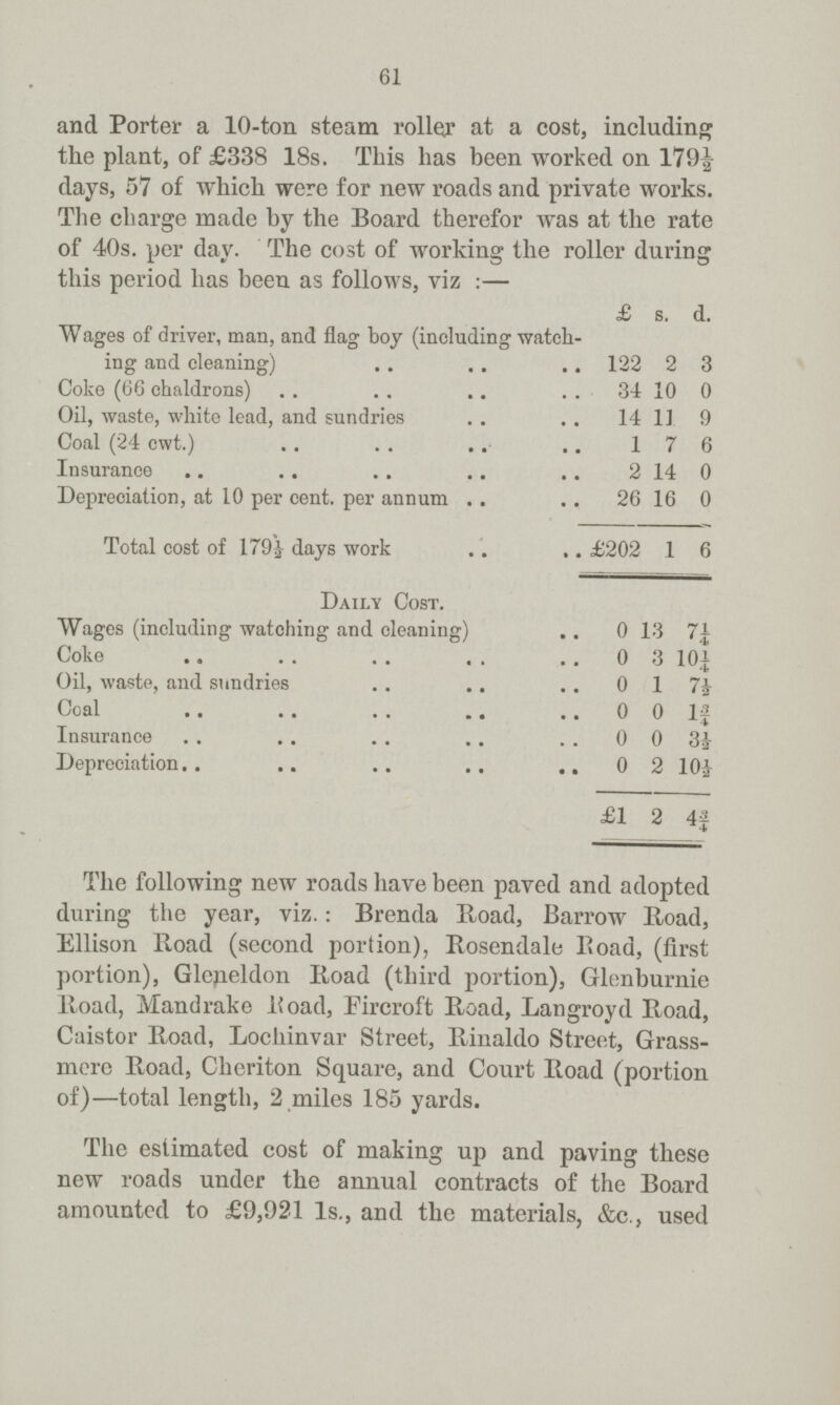 61 and Porter a 10-ton steam roller at a cost, including the plant, of £338 18s. This has been worked on 179½ days, 57 of which were for new roads and private works. The charge made by the Board therefor was at the rate of 40s. per day. The cost of working the roller during this period has been as follows, viz:— £ s. d. Wages of driver, man, and flag boy (including watch ing and cleaning) 122 2 3 Coke (66 chaldrons) 34 10 0 Oil, waste, white lead, and sundries 14 11 9 Coal (24 cwt.) 1 7 6 Insurance 2 14 0 Depreciation, at 10 per cent, per annum 26 16 0 Total cost of 179½ days work £202 1 6 Daily Cost. Wages (including watching and cleaning) 0 13 7¼ Coke 0 3 10¼ Oil, waste, and sundries 0 1 7½ Coal 0 0 1¾ Insurance 0 0 3½ Depreciation 0 2 10½ £1 2 4¾ The following new roads have been paved and adopted during the year, viz.: Brenda Road, Barrow Road, Ellison Road (second portion), Rosendale Road, (first portion), Gleneldon Road (third portion), Glenburnie Road, Mandrake Road, Fircroft Road, Langroyd Road, Caistor Road, Lochinvar Street, Rinaldo Street, Grass mere Road, Cheriton Square, and Court Road (portion of)—total length, 2 miles 185 yards. The estimated cost of making up and paving these new roads under the annual contracts of the Board amounted to £9,921 1s., and the materials, &c., used