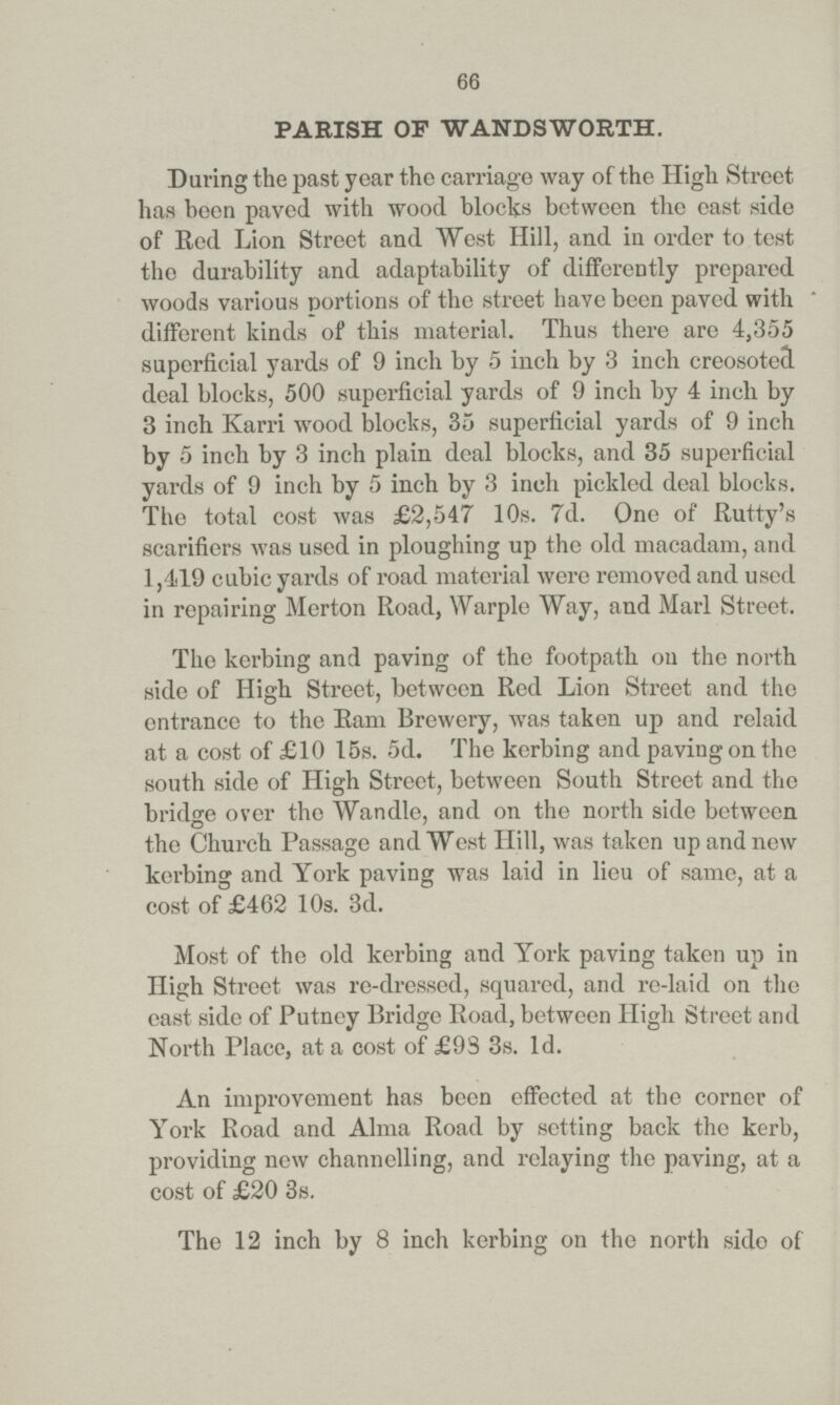 66 PARISH OF WANDSWORTH. During the past year the carriage way of the High Street has been paved with wood blocks between the east side of Red Lion Street and West Hill, and in order to test the durability and adaptability of differently prepared woods various portions of the street have been paved with * different kinds of this material. Thus there are 4,355 superficial yards of 9 inch by 5 inch by 3 inch creosoted deal blocks, 500 superficial yards of 9 inch by 4 inch by 3 inch Karri wood blocks, 35 superficial yards of 9 inch by 5 inch by 3 inch plain deal blocks, and 35 superficial yards of 9 inch by 5 inch by 3 inch pickled deal blocks. The total cost was £2,547 10s. 7d. One of Rutty's scarifiers was used in ploughing up the old macadam, and 1,419 cubic yards of road material were removed and used in repairing Merton Road, Warple Way, and Marl Street. The kerbing and paving of the footpath on the north side of High Street, between Red Lion Street and the entrance to the Ram Brewery, was taken up and relaid at a cost of £10 15s. 5d. The kerbing and paving on the south side of High Street, between South Street and the bridge over the Wandle, and on the north side between the Church Passage and West Hill, was taken up and new kerbing and York paving was laid in lieu of same, at a cost of £462 10s. 3d. Most of the old kerbing and York paving taken up in High Street was re-dressed, squared, and re-laid on the east side of Putney Bridge Road, between High Street and North Place, at a cost of £9S 3s. 1d. An improvement has been effected at the corner of York Road and Alma Road by setting back the kerb, providing new channelling, and relaying the paving, at a cost of £20 3s. The 12 inch by 8 inch kerbing on the north side of