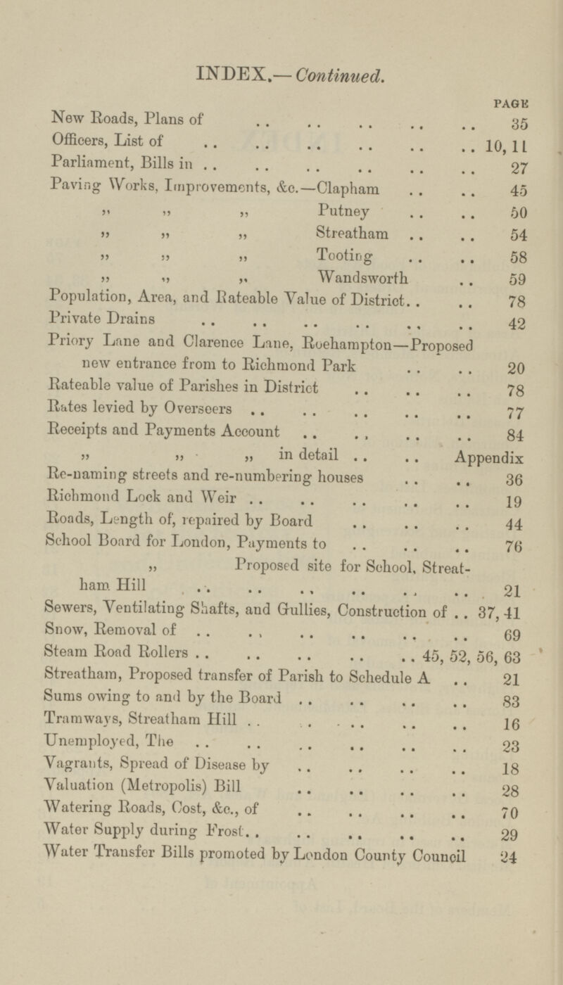 INDEX.— Continued. PAGE New Roads, Plans of 35 Officers, List of 10,11 Parliament, Bills in 27 Paving Works, Improvements, &e.—Clapham 45 „ „ „ Putney 50 „ „ „ Streatham 54 „ „ „ Tooting 58 „ „ „ Wandsworth 59 Population, Area, and Rateable Value of District 78 Private Drains 42 Priory Lane and Clarence Lane, Roehampton—Proposed new entrance from to Richmond Park 20 Rateable value of Parishes in District 78 Rates levied by Overseers 77 Receipts and Payments Account 84 „ „ „ in detail Appendix Re-naming streets and re-numbering houses 36 Richmond Lock and Weir 19 Roads, Length of, repaired by Board 44 School Board for Loudon, Payments to 76 „ Proposed site for School, Streat ham Hill 21 Sewers, Ventilating Shafts, and Gullies, Construction of 37,41 Snow, Removal of 69 Steam Road Rollers 45, 52, 56, 63 Streatham, Proposed transfer of Parish to Schedule A 21 Sums owing to and by the Board 83 Tramways, Streatham Hill 16 Unemployed, The 23 Vagrants, Spread of Disease by 18 Valuation (Metropolis) Bill 28 Watering Roads, Cost, &c., of 70 Water Supply during Frost 29 Water Transfer Bills promoted by London County Council 24