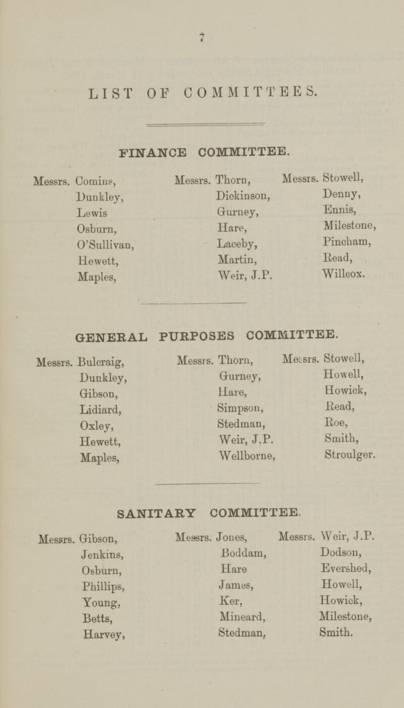 7 LIST OF COMMITTEES. FINANCE COMMITTEE. Messrs. Comins, Messrs. Thorn, Messrs. Stowell, Dunkley, Diokinson, Denny, Lewis Gurney, Ennis, Osburn, Hare, Milestone, O'Sullivan, Laceby, Pincham, Hewett, Martin, Read, Maples, Weir, J.P. Willcox. GENERAL PURPOSES COMMITTEE. Messrs. Bulcraig, Messrs. Thorn, Messrs. Stowell, Dunkley, Gurney, Howell, Gibson, Hare, Howick, Lidiard, Simpson, Read, Oxley, Stedman, Roe, Hewett, Weir, J.P. Smith, Maples, Wellborne, Stroulger. SANITARY COMMITTEE. Messrs. Gibson, Messrs. Jones, Messrs. Weir, J.P. Jenkins, Boddam, Dodson, Osburn, Hare Evershed, Phillips, James, Howell, Young, Ker, Howick, Betts, Mineard, Milestone, Harvey, Stedman, Smith.
