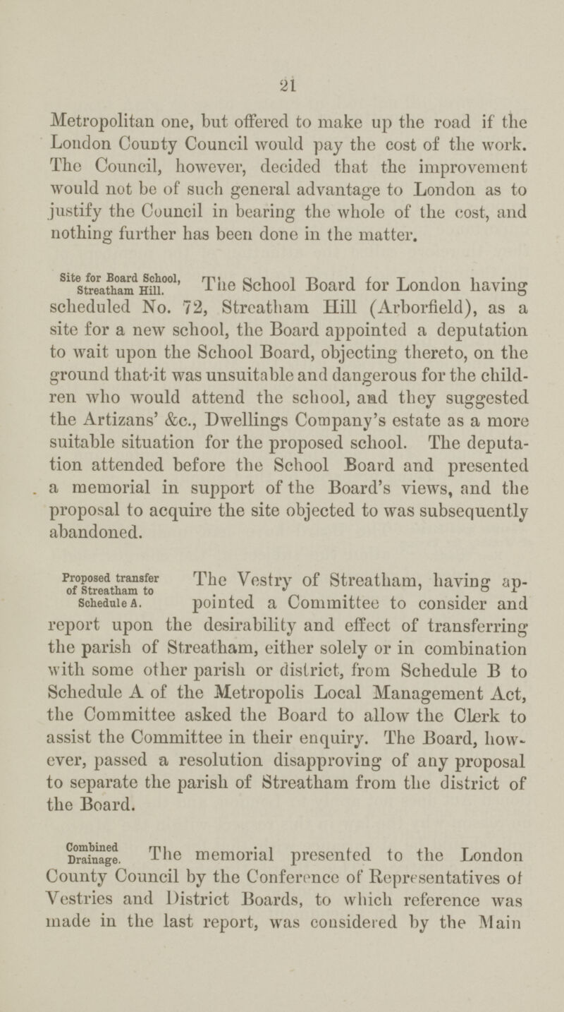 21 Metropolitan one, but offered to make up the road if the London County Council would pay the cost of the work. The Council, however, decided that the improvement would not be of such general advantage to London as to justify the Council in bearing the whole of the cost, and nothing further has been done in the matter. Site for Board School, Streatham Hill. The School Board for London having scheduled No. 72, Streatham Hill (Arborfield), as a site for a new school, the Board appointed a deputation to wait upon the School Board, objecting thereto, on the ground that-it was unsuitable and dangerous for the child ren who would attend the school, and they suggested the Artizans' &c., Dwellings Company's estate as a more suitable situation for the proposed school. The deputa tion attended before the School Board and presented a memorial in support of the Board's views, and the proposal to acquire the site objected to was subsequently abandoned. Proposed transfer of Streatham to Schedule A. The Vestry of Streatham, having ap pointed a Committee to consider and report upon the desirability and effect of transferring the parish of Streatham, either solely or in combination with some other parish or district, from Schedule B to Schedule A of the Metropolis Local Management Act, the Committee asked the Board to allow the Clerk to assist the Committee in their enquiry. The Board, how ever, passed a resolution disapproving of any proposal to separate the parish of Streatham from the district of the Board. Combined Drainage. The memorial presented to the London County Council by the Conference of Representatives of Vestries and District Boards, to which reference was made in the last report, was considered by the Main