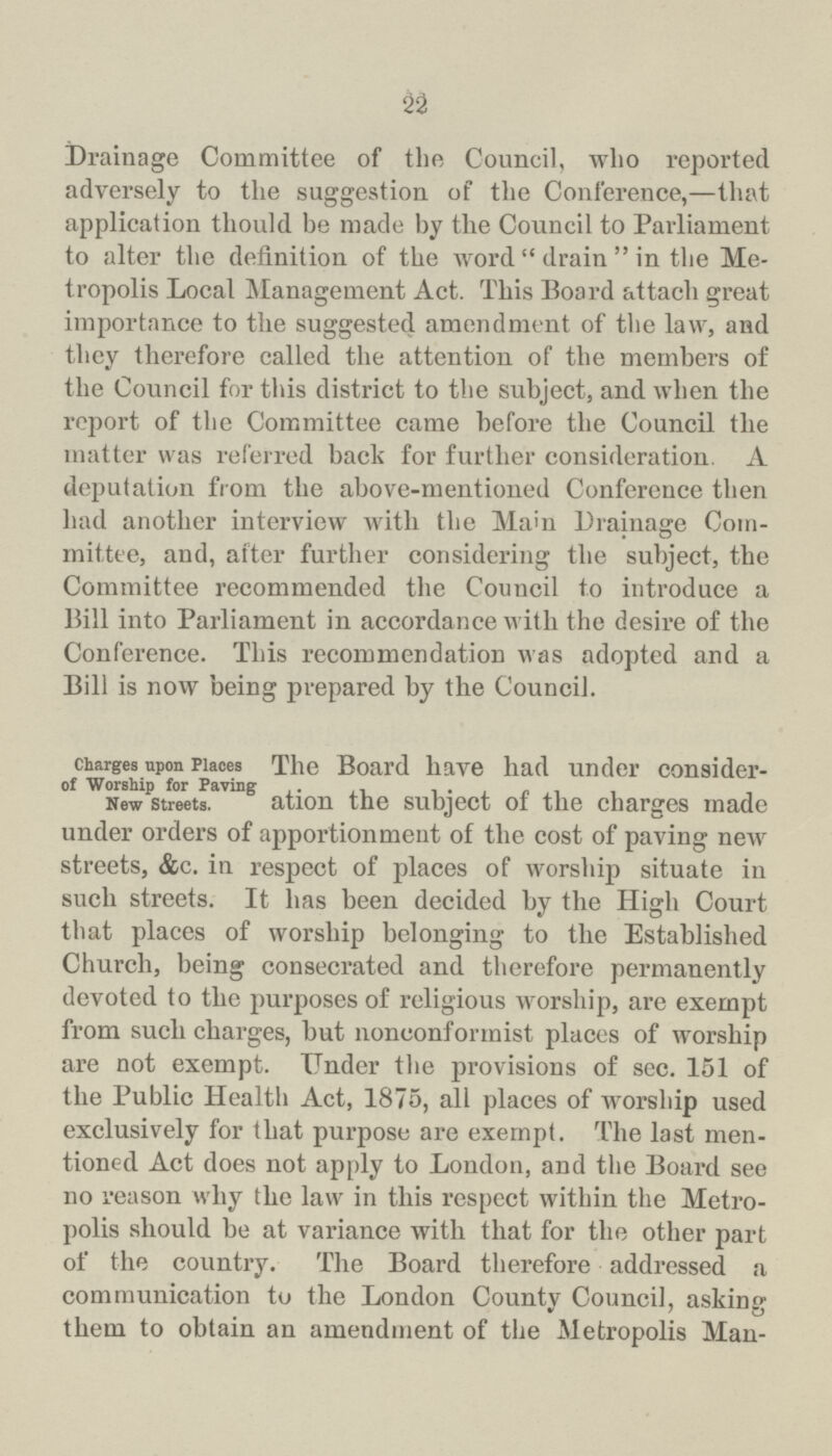 22 Drainage Committee of the Council, who reported adversely to the suggestion of the Conference,—that application thould be made by the Council to Parliament to alter the definition of the word drain in the Me tropolis Local Management Act. This Board attach great importance to the suggested amendment of the law, and they therefore called the attention of the members of the Council for this district to the subject, and when the report of the Committee came before the Council the matter was referred back for further consideration. A deputation from the above-mentioned Conference then had another interview with the Mam Drainage Com mittee, and, after further considering the subject, the Committee recommended the Council to introduce a Bill into Parliament in accordance with the desire of the Conference. This recommendation was adopted and a Bill is now being prepared by the Council. Charges upon Places of Worship for Paving New Streets. The Board have had under consider ation the subject of the charges made under orders of apportionment of the cost of paving new streets, &c. in respect of places of worship situate in such streets. It has been decided by the High Court that places of worship belonging to the Established Church, being consecrated and therefore permanently devoted to the purposes of religious worship, are exempt from such charges, but nonconformist places of worship are not exempt. TTnder the provisions of sec. 151 of the Public Health Act, 1875, all places of worship used exclusively for that purpose are exempt. The last men tioned Act does not apply to London, and the Board see no reason why the law in this respect within the Metro polis should be at variance with that for the other part of the country. The Board therefore addressed a communication to the London County Council, asking them to obtain an amendment of the Metropolis Man-