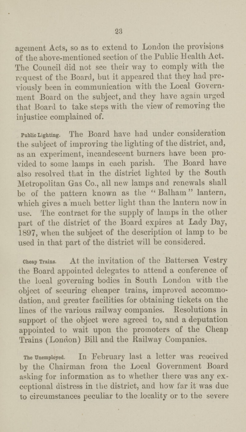 23 ageinent Acts, so as to extend to London the provisions of the above-mentioned section of the Public Health Act. The Council did not see tlxeir way to comply with the request of the Board, but it appeared that they had pre viously been in communication with the Local Govern ment Board on the subject, and they have again urged that Board to take steps with the view of removing the injustice complained of. Public Lighting. The Board have had under consideration the subject of improving the lighting of the district, and, as an experiment, incandescent burners have been pro vided to some lamps in each parish. The Board have also resolved that in the district lighted by the South Metropolitan Gas Co., all new lamps and renewals shall be of the pattern known as the Balhain lantern, which gives a much better light than the lantern now in use. The contract for the supply of lamps in the other part of the district of the Board expires at Lady Day, 1897, when the subject of the description of lamp to be used in that part of the district will be considered. Cheap Trains. At the invitation of the Battersea Yestry the Board appointed delegates to attend a conference of the local governing bodies in South London with the object of securing cheaper trains, improved accommo dation, and greater facilities for obtaining tickets on the lines of the various railway companies. Resolutions in support of the object were agreed to, and a deputation appointed to wait upon the promoters of the Cheap Trains (London) Bill and the Railway Companies. The Unemployed. In February last a letter was reoeived by the Chairman from the Local Government Board asking for information as to whether there was any ex ceptional distress in the district, and how far it was due to circumstances peculiar to the locality or to the severe