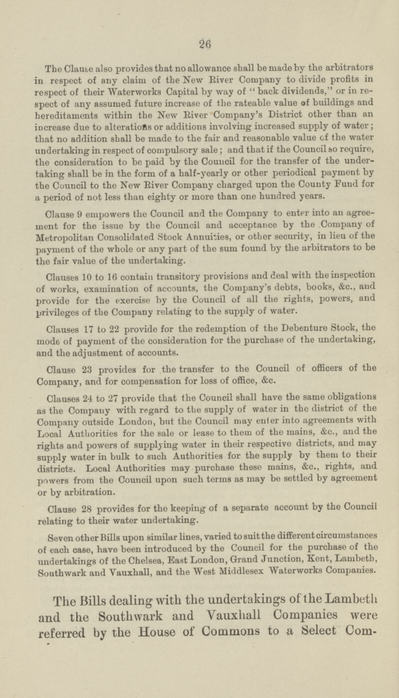 26 The Clause also provides that no allowance shall be made by the arbitrators in respect of any claim of the New River Company to divide profits in respect of their Waterworks Capital by way of back dividends, or in re spect of any assumed future increase of the rateable value of buildings and hereditaments within the New River Company's District other than an increase due to alterations or additions involving increased supply of water; that no addition shall be made to the fair and reasonable value of the water undertaking in respect of compulsory sale; and that if the Council so require, the consideration to be paid by the Council for the transfer of the under taking shall be in the form of a half-yearly or other periodical payment by the Council to the New River Company charged upon the County Fund for a period of not less than eighty or more than one hundred years. Clause 9 empowers the Council and the Company to enter into an agree ment for the issue by the Council and acceptance by the Company of Metropolitan Consolidated Stock Annuities, or other security, in lieu of the payment of the whole or any part of the sum found by the arbitrators to be the fair value of the undertaking. Clauses 10 to 16 contain transitory provisions and deal with the inspection of works, examination of accounts, the Company's debts, books, &c., and provide for the exercise by the Council of all the rights, powers, and privileges of the Company relating to the supply of water. Clauses 17 to 22 provide for the redemption of the Debenture Stock, the mode of payment of the consideration for the purchase of the undertaking, and the adjustment of accounts. Clause 23 provides for the transfer to the Council of officers of the Company, and for compensation for loss of office, &c. Clauses 24 to 27 provide that the Council shall have the same obligations as the Company with regard to the supply of water in the district of the Company outside London, but the Council may enter into agreements with Local Authorities for the sale or lease to them of the mains, &c., and the rights and powers of supplying water in their respective districts, and may supply water in bulk to such Authorities for the supply by them to their districts. Local Authorities may purchase these mains, &c., rights, and powers from the Council upon such terms as may be settled by agreement or by arbitration. Clause 28 provides for tho keeping of a separate account by the Council relating to their water undertaking. Seven other Bills upon similar lines, varied to suit the different circumstances of each case, have been introduced by the Council for the purchase of the undertakings of the Chelsea, East London, Grand Junction, Kent, Lambeth, Southwark and Yauxhall, and the West Middlesex Waterworks Companies. The Bills dealing with the undertakings of the Lambeth and the Southwark and Yauxhall Companies were referred by the House of Commons to a Select Com¬