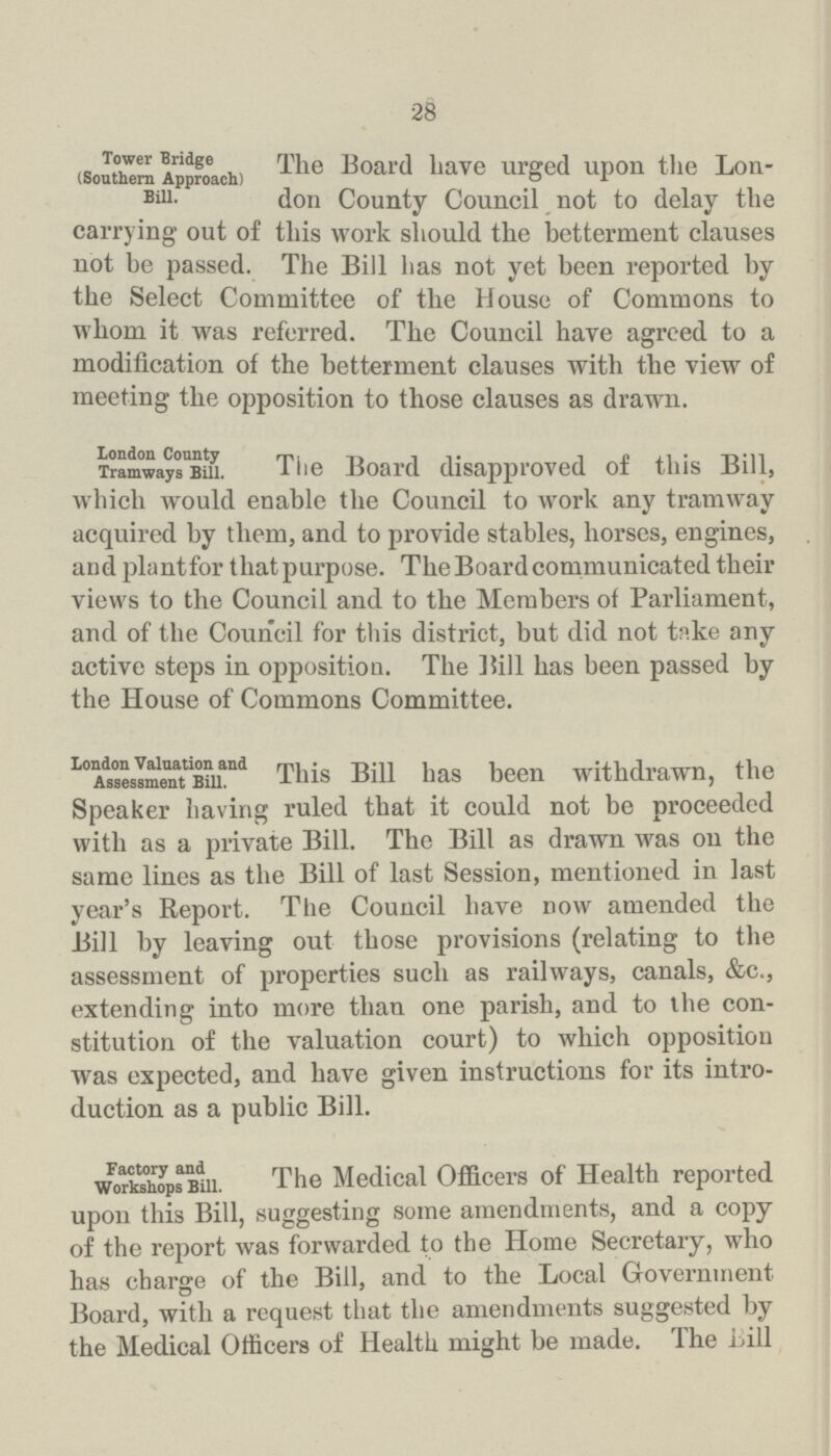 28 Tower Bridge (Southern Approach) Bill. The Board have urged upon the Lon don County Council not to delay the carrying out of this work should the betterment clauses not be passed. The Bill has not yet been reported by the Select Committee of the House of Commons to whom it was referred. The Council have agreed to a modification of the betterment clauses with the view of meeting the opposition to those clauses as drawn. London County Tramways Bill. The Board disapproved of this Bill, which would enable the Council to work any tramway acquired by them, and to provide stables, horses, engines, and plantfor that purpose. The Board communicated their views to the Council and to the Members of Parliament, and of the Council for this district, but did not take any active steps in opposition. The Bill has been passed by the House of Commons Committee. London Valuation and Assessment Bill. This Bill has been withdrawn, the Speaker having ruled that it could not be proceeded with as a private Bill. The Bill as drawn was on the same lines as the Bill of last Session, mentioned in last year's Report. The Council have now amended the Bill by leaving out those provisions (relating to the assessment of properties such as railways, canals, &c., extending into more than one parish, and to the con stitution of the valuation court) to which opposition was expected, and have given instructions for its intro duction as a public Bill. Factory and Workshops Bill. The Medical Officers of Health reported upon this Bill, suggesting some amendments, and a copy of the report was forwarded to the Home Secretary, who has charge of the Bill, and to the Local Government Board, with a request that the amendments suggested by the Medical Officers of Health might be made. The bill