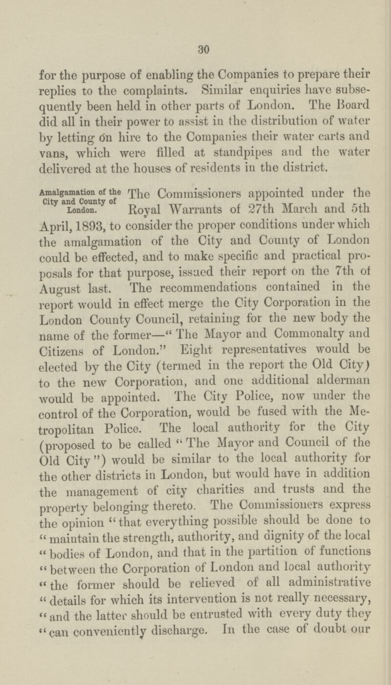 30 for the purpose of enabling the Companies to prepare their replies to the complaints. Similar enquiries have subse quently been held in other parts of London. The Board did all in their power to assist in the distribution of water by letting on hire to the Companies their water carts and vans, which were filled at standpipes and the water delivered at the houses of residents in the district. Amalgamation of the City and County of London. The Commissioners appointed under the Royal Warrants of 27th March and 5th April, 1893, to consider the proper conditions under which the amalgamation of the City and County of London could be effected, and to make specific and practical pro posals for that purpose, issued their report on the 7th of August last. The recommendations contained in the report would in effect merge the City Corporation in the London County Council, retaining for the new body the name of the former—The Mayor and Commonalty and Citizens of London. Eight representatives would be elected by the City (termed in the report the Old City J to the new Corporation, and one additional alderman would be appointed. The City Police, now under the control of the Corporation, would be fused with the Me tropolitan Police. The local authority for the City (proposed to be called The Mayor and Council of the Old City) would be similar to the local authority for the other districts in London, but would have in addition the management of city charities and trusts and the property belonging thereto. The Commissioners express the opinion that everything possible should be done to maintain the strength, authority, and dignity of the local bodies of London, and that in the partition of functions between the Corporation of London and local authority the former should be relieved of all administrative details for which its intervention is not really necessary, and the latter should be entrusted with every duty they can conveniently discharge. In the case of doubt our