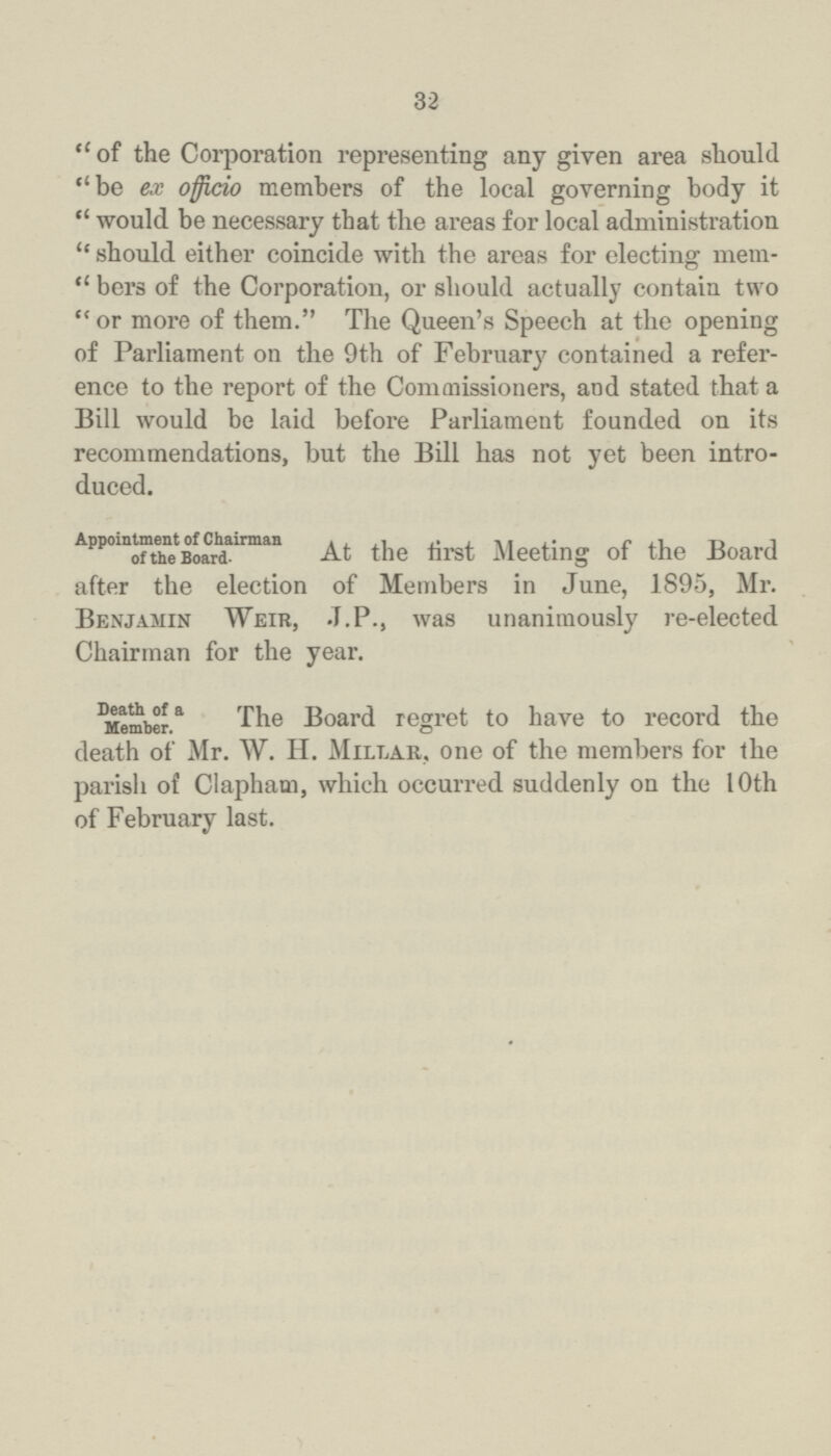 32 of the Corporation representing any given area should be ex officio members of the local governing body it would be necessary that the areas for local administration should either coincide with the areas for electing mem bers of the Corporation, or should actually contain two or more of them. The Queen's Speech at the opening of Parliament on the 9th of February contained a refer ence to the report of the Commissioners, and stated that a Bill would be laid before Parliament founded on its recommendations, but the Bill has not yet been intro duced. Appointment of Chairman of the Board. At the tirst Meeting of the Board after the election of Members in June, 1895, Mr. Benjamin Weir, J.P., was unanimously re-elected Chairman for the year. Death of a Member. The Board regret to have to record the death of Mr. W. H. Millar, one of the members for the parish of Clapham, which occurred suddenly on the I Oth of February last.