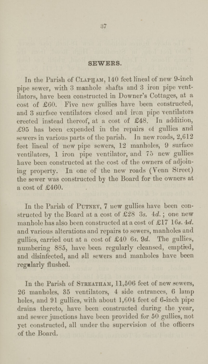 37 sewers. In the Parish of Clapham, 140 feet lineal of new 9-inch pipe sewer, with 3 manhole shafts and 3 iron pipe vent ilators, have been constructed in Downer's Cottages, at a cost of £60. Five new gullies have been constructed, and 3 surface ventilators closed and iron pipe ventilators erected instead thereof, at a cost of £48. In addition, £95 has been expended in the repairs of gullies and sewers in various parts of the parish. In new roads, 2,612 feet lineal of new pipe sewers, 12 manholes, 9 surface ventilators, 1 iron pipe ventilator, and 75 new gullies have been constructed at the cost of the owners of adjoin ing property. In one of the new roads (Venn Street) the sewer was constructed by the Board for the owners at a cost of £460. In the Parish of Putney, 7 new gullies have been con structed by the Board at a cost of £28 3s. 4d. ; one new manhole has also been constructed at a cost of £17 16s. 4d. and various alterations and repairs to sewers, manholes and gullies, carried out at a cost of £40 6?. 9d. The gullies, numbering 885, have been regularly cleansed, emptied, and disinfected, and all sewers and manholes have been regularly flushed. In the Parish of Streatham, 11,506 feet of new sewers, 26 manholes, 35 ventilators, 4 side entrances, 6 lamp holes, and 91 gullies, with about 1,604 feet of 6-inch pipe drains thereto, have been constructed during the year, and sewer junctions have been provided for 50 gullies, not yet constructed, all under the supervision of the officers of the Board.