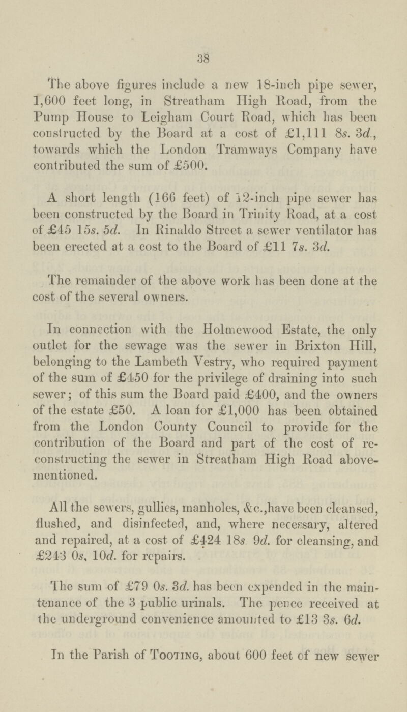 38 The above figures include a new 18-inch pipe sewer, 1,600 feet long, in Streatham High Road, from the Pump House to Leigham Court Road, which has been constructed by the Board at a cost of £1,111 8s. 3d., towards which the London Tramways Company have contributed tho sum of £500. A short length (166 feet) of a 12-inch pipe sewer has been constructed by the Board in Trinity Road, at a cost of £45 15s. 5d. In Rinaldo Street a sewer ventilator has been erected at a cost to the Board of £11 7s. 3d. The remainder of the above work has been done at the cost of the several owners. In connection with the Holmewood Estate, the only outlet for the sewage was the sewer in Brixton Hill, belonging to the Lambeth Vestry, who required payment of the sum of £450 for the privilege of draining into such sewer; of this sum the Board paid £400, and the owners of the estate £50. A loan for £1,000 has been obtained from the London County Council to provide for the contribution of the Board and part of the cost of re constructing the sewer in Streatham High Road above mentioned. All the sewers, gullies, manholes, &c.,have been cleansed, flushed, and disinfected, and, where necessary, altered and repaired, at a cost of £424 18s 9d. for cleansing, and £243 0s. 10d for repairs. The sum of £79 0s. 3d. has been expended in the main tenance of the 3 public urinals. The pence received at the underground convenience amounted to £13 3s. 6d. In the Parish of Tooting, about 600 feet of new sewer