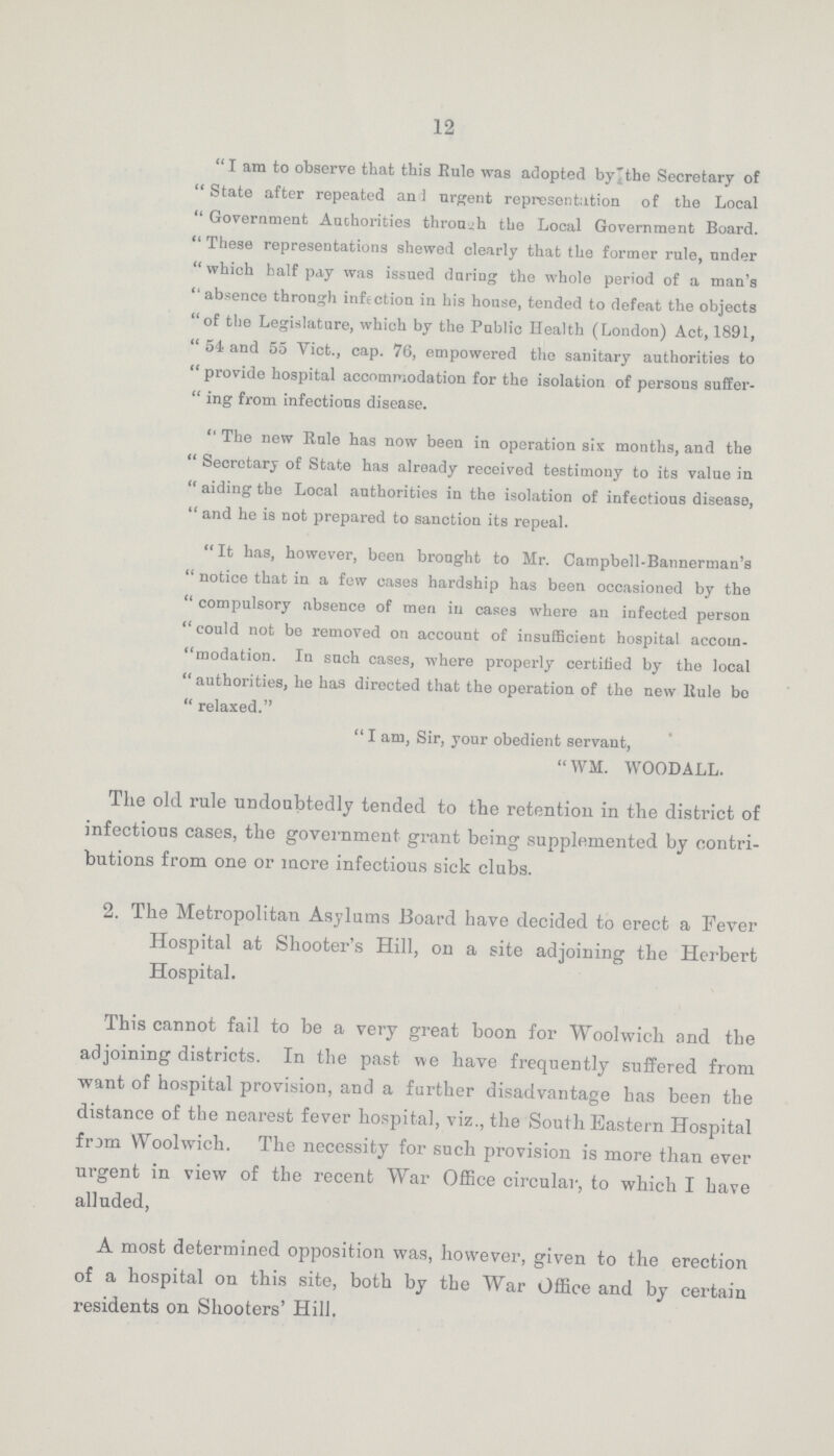 12 I am to observe that this Rule was adopted by the Secretary of State after repeated and urgent representation of the Local Government Authorities through the Local Government Board. These representations shewed clearly that the former rule, under which half pay was issued during the whole period of a man's absence through infection in his house, tended to defeat the objects of the Legislature, which by the Public Health (London) Act, 1891, 54 and 55 Vict., cap. 76, empowered the sanitary authorities to provide hospital accommodation for the isolation of persons suffer ing from infectious disease. The new Rule has now been in operation six months, and the Secretary of State has already received testimony to its value in aiding the Local authorities in the isolation of infectious disease, and he is not prepared to sanction its repeal. It has, however, been brought to Mr. Campbell-Bannerman's notice that in a few cases hardship has been occasioned by the compulsory absence of men in cases where an infected person could not be removed on account of insufficient hospital accom. modation. In such cases, where properly certified by the local authorities, he has directed that the operation of the new Rule bo relaxed. I am, Sir, your obedient servant, WM. WOODALL. The old rule undoubtedly tended to the retention in the district of infectious cases, the government grant being supplemented by contri butions from one or more infectious sick clubs. 2. The Metropolitan Asylums Board have decided to erect a Fever Hospital at Shooter's Hill, on a site adjoining the Herbert Hospital. This cannot fail to be a very great boon for Woolwich and the adjoining districts. In the past we have frequently suffered from want of hospital provision, and a further disadvantage has been the distance of the nearest fever hospital, viz., the South Eastern Hospital from Woolwich. The necessity for such provision is more than ever urgent in view of the recent War Office circular, to which I have alluded, A most determined opposition was, however, given to the erection of a hospital on this site, both by the War Office and by certain residents on Shooters' Hill.