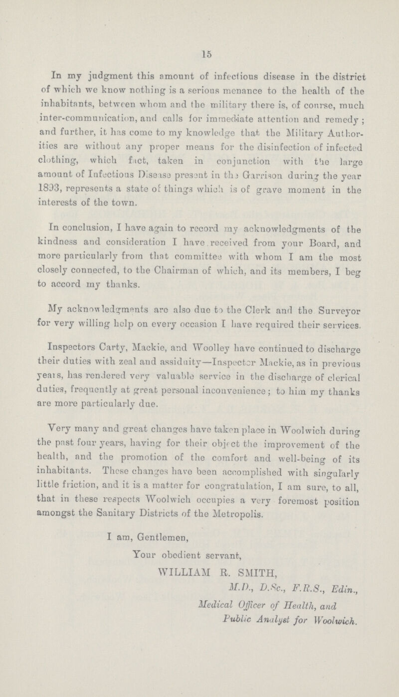 15 In my judgment this amount of infections disease in the district of which we know nothing is a serious menance to the health of the inhabitants, between whom and the military there is, of course, much inter-communication, and calls for immediate attention and remedy; and further, it has come to my knowledge that, the Military Author ities are without any proper means for the disinfection of infected clothing, which fact, taken in conjunction with the large amount of Infectious Disease present in the Garrison during the year 1893, represents a state of things which is of grave moment in the interests of the town. In conclusion, I have again to record my acknowledgments of the kindness and consideration I have received from your Board, and more particularly from that committee with whom I am the most closely connected, to the Chairman of which, and its members, I beg to accord my thanks. My acknowledgments arc also due to the Clerk and the Surveyor for very willing help on every occasion I have required their services. Inspectors Carty, Mackie, and Woolley have continued to discharge their duties with zeal and assiduity—Inspector Mackie, as in previous years, has rendered very valuable service in the discharge of clerical duties, frequently at great personal inconvenience; to him my thanks are more particularly due. Very many and great changes have taken place in Woolwich during the past four years, having for their object the improvement of the health, and the promotion of the comfort and well-being of its inhabitants. These changes have been accomplished with singularly little friction, and it is a matter for congratulation, I am sure, to all, that in these respects Woolwich occupies a very foremost position amongst the Sanitary Districts of the Metropolis. I am, Gentlemen, Your obedient servant, WILLIAM R. SMITH, M.D., D.Sc., F.R.S., Edin., Medical Officer of Health, and Public Analyst for Woolwich.
