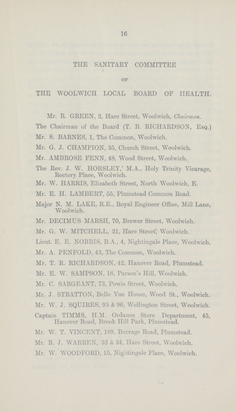 16 THE SANITARY COMMITTEE of THE WOOLWICH LOCAL BOARD OF HEALTH. Mr. R. GREEN, 2, Hare Street, Woolwich, Chairman. The Chairman of the Board (T. R. RICHARDSON, Esq.) Mr. S. BARNES, 1, The Common, Woolwich. Mr. G. J. CHAMPION, 35, Church Street, Woolwich. Mr. AMBROSE FENN, 48, Wood Street, Woolwich. The Rev. J. W. HORSLEY, M.A., Holy Trinity Vicarage, Rectory Place, Woolwich. Mr. W. HARRIS, Elizabeth Street, North Woolwich, E. Mr. E. H. LAMBERT, 55, Plumstead Common Road. Major N. M. LAKE, R.E., Royal Engineer Office, Mill Lane, Woolwich. Mr. DECIMUS MARSH, 70, Brewer Street, Woolwich. Mr. G. W. MITCHELL, 21, Hare Street, Woolwich. Lieut. E. E. NORRIS, R.A., 4, Nightingale Place, Woolwich. Mr. A. PENFOLD, 43, The Common, Woolwich. Mr. T. R. RICHARDSON, 42, Hanover Road, Plumstead. Mr. E. W. SAMPSON, 18, Parson's Hill, Woolwich. Mr. C. SARGEANT, 73, Powis Street, Woolwich. Mr. J. STRATTON, Belle Vue House, Wood St., Woolwich. Mr. W. J. SQUIRES, 95 & 96, Wellington Street, Woolwich. Captain TIMMS, H.M. Ordance Store Department, 45, Hanover Road, Brook Hill Park, Plumstead. Mr. W. T. VINCENT, 189, Burrage Road, Plumstead. Mr. R. J. WARREN, 32 & 34, Hare Street, Woolwich. Mr. W. WOODFORD, 15, Nightingale Place, Woolwich.