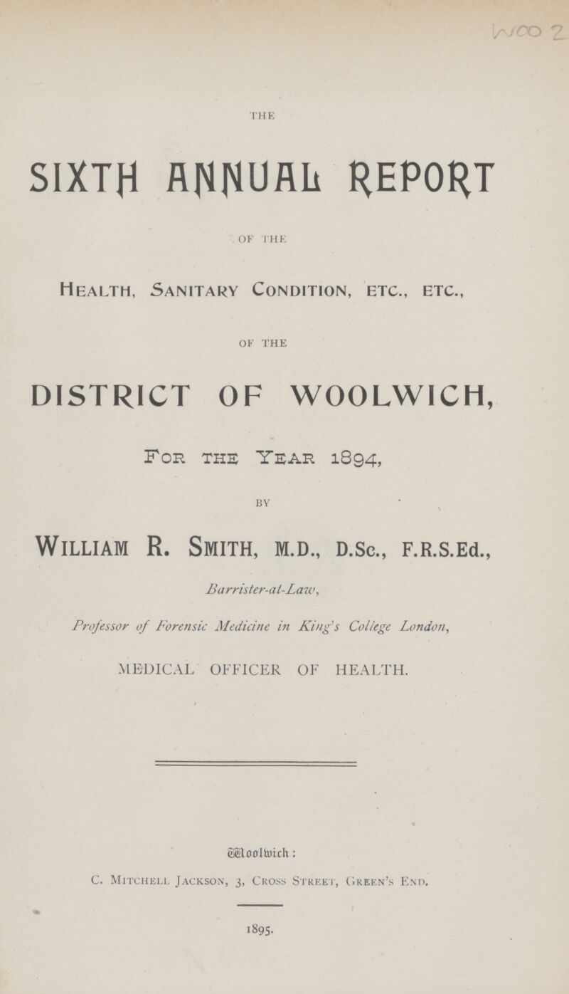 WOO 2 THE SIXTH ANNUAL REPORT OF THE Health, Sanitary Condition, etc., etc., OF THE DISTRICT OF WOOLWICH, For the Year 1894, BY William R. Smith, M.D., d.sc., F.R.s.Ed., Barrister-at-Law, Professor of Forensic Medicine in King's College London, MEDICAL OFFICER OF HEALTH. Woowich: C. Mitchell Jackson, 3, Cross Street, Green's End. 1895.