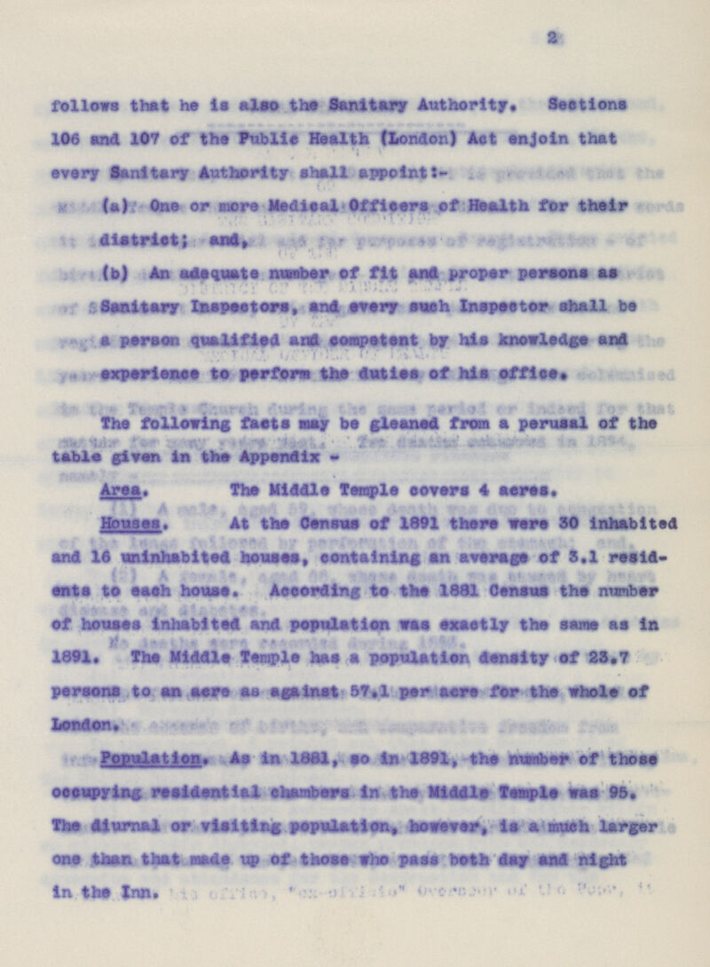 2 follows that he is also the Sanitary Authority. Sections 106 and 107 of the Public Health (London) Act enjoin that every Sanitary Authority shall appoint:- (a) One or more Medical Officers of Health for their district; and, (b) An adequate number of fit and proper persons as Sanitary Inspectors, and every each Inspector shall be a parson qualified and competent by his knowledge and experience to perform the duties of his office. The following facts may be gleaned from a perusal of the table given in the Appendix:- Area. The Middle Temple covers 4 acres. Houses. At the Census of 1891 there were 30 inhabited and 16 uninhabited houses, containing an average of 3.1 resid¬ ents to each house. According to the 1881 Census the number of houses Inhabited and population was exactly the same as in 1891.Ths Middle Temple has a population density of 23.7 persons to an acre as against 57.1 par acre for the whole of tendon. Population. As in 1801, so in 1891, the masher of those occupying residential chambers in the Middle Temple was 95. The diurnal or visiting population, however, is a much larger one than that made up of those who pass both day and night in the Inn.