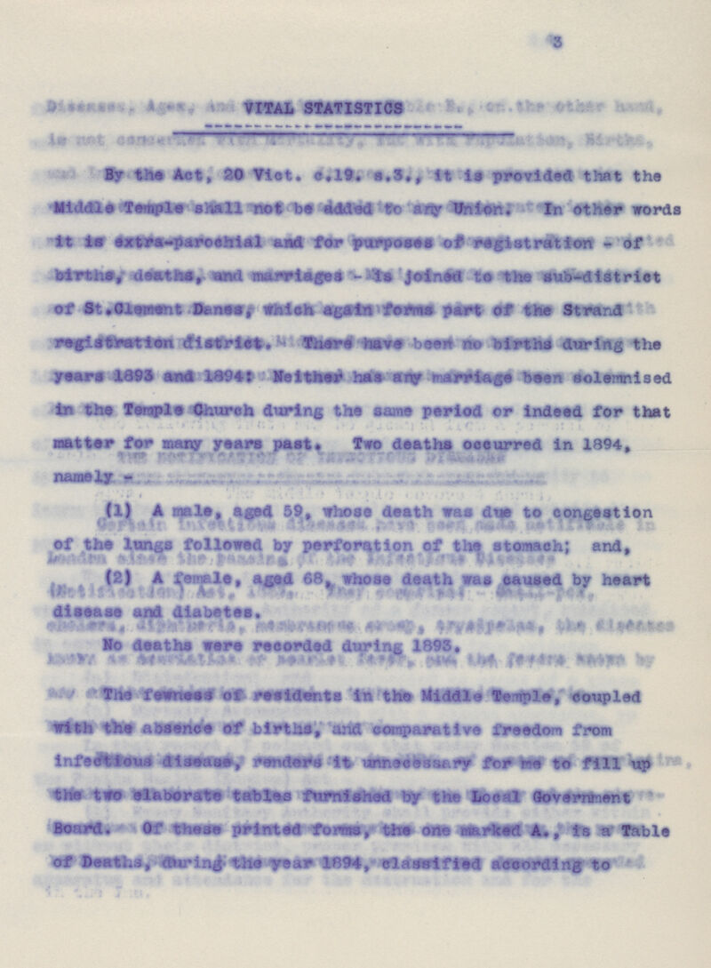 3 VITAL STATISTICS By the Act, 20 Vict. c.19. s.3., it is provided that the Middle Temple shall not be added to any Union. In other words it is extra-parochial and for purposes of registration - of births, deaths and marriages - is Joined to the sub-district of St. Clement Danes, which again forms part of the Strand registration district. There have been no births during the years 1893 and 1894: Neither has any marriage been solemnised in the Temple Church during the same period or indeed for that matter for many years past. Too deaths occurred in 1894, namely - (1) A male, aged 59, whose death was due to congestion of the longs followed by perforation of the stomach; and, (2) A female, aged 68, whose death was caused by heart disease diabetes. No deaths were recorded during 1893. The fewness of residents in the Middle Temple, coupled with the a absence of births, and comparative freedom from infectious disease, renders it unnecessary for me to fill up the two elaborate tables furnished by the Local Government Board. Of these printed forms, the one marked A., is a Table of Deaths, during the year 1894, classified according to
