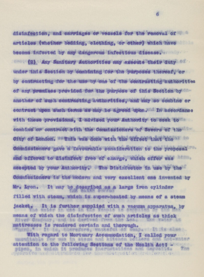 6 disinfection, and carriages or vessels for the removal of articles (whether bedding, clothing, or ether) which have become Infected by any dangerous infectious disease. (2) Any Sanitary Authorities may execute their duty under this Section by combining for the purposes thereof, or by contracting for the use by one of the contracting authorities of any premises provided for the purpose of this Section by another of such contracting authorities, and may so combine or contract upon such terms as may be agreed upon. In accordance with these provisions, I advised your Authority to seek to combine or contract with the Commissioners of Sewers of the City of London. This was done with the effect that the Commissioners gave a favourable consideration to the proposal and offered to disinfect free of charge, which offer was accepted by your Authority. The Disinfector in use by the Commissioners is the modern and very excellent one invented by Mr. Lyon. It may be described as a large iron cylinder filled with steam, which is super-heated by means of a steam jacket. It is further supplied with a vacuum apparatus, by means of which the disinfection of such articles as thick mattresses is rendered certain and thorough. With regard to Mortuary Accommodation, I called your attention to the following Sections of the Health Act: