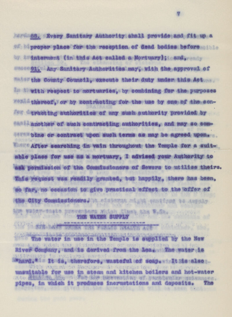 7 88. Every Sanitary Authority shall provide and fit up a proper place for the reception of dead bodies before interment (in this Act called a Mortuary); and, 91. Any Sanitary Authorities may, with the approval of the County Council, execute their duty under this Act with respect to mortuaries, by combining for the purposes thereof, or by contracting for the use by one of the con tracting authorities of any such authority provided by another of such contracting authorities, and may so com bine or contract upon such terms as may be agreed upon. After searching in vain throughout the Temple for a suit able place for use as a mortuary, I advised your Authority to ask permission of the Commissioners of Sewers to utilise theirs. This request was readily granted, but happily, there has been, so far, no occasion to five practical effect to the offer of the City Commissioners. THE WATER SUPPLY The water in use in the Temple is applied by the New River Company, and is derived from the Lea. the water is hard. It is, therefore, wasteful of soap. It is also unsuitable for use in steam and kitchen beilers and hot-water pipes, in which it produces incrustations and deposits. The