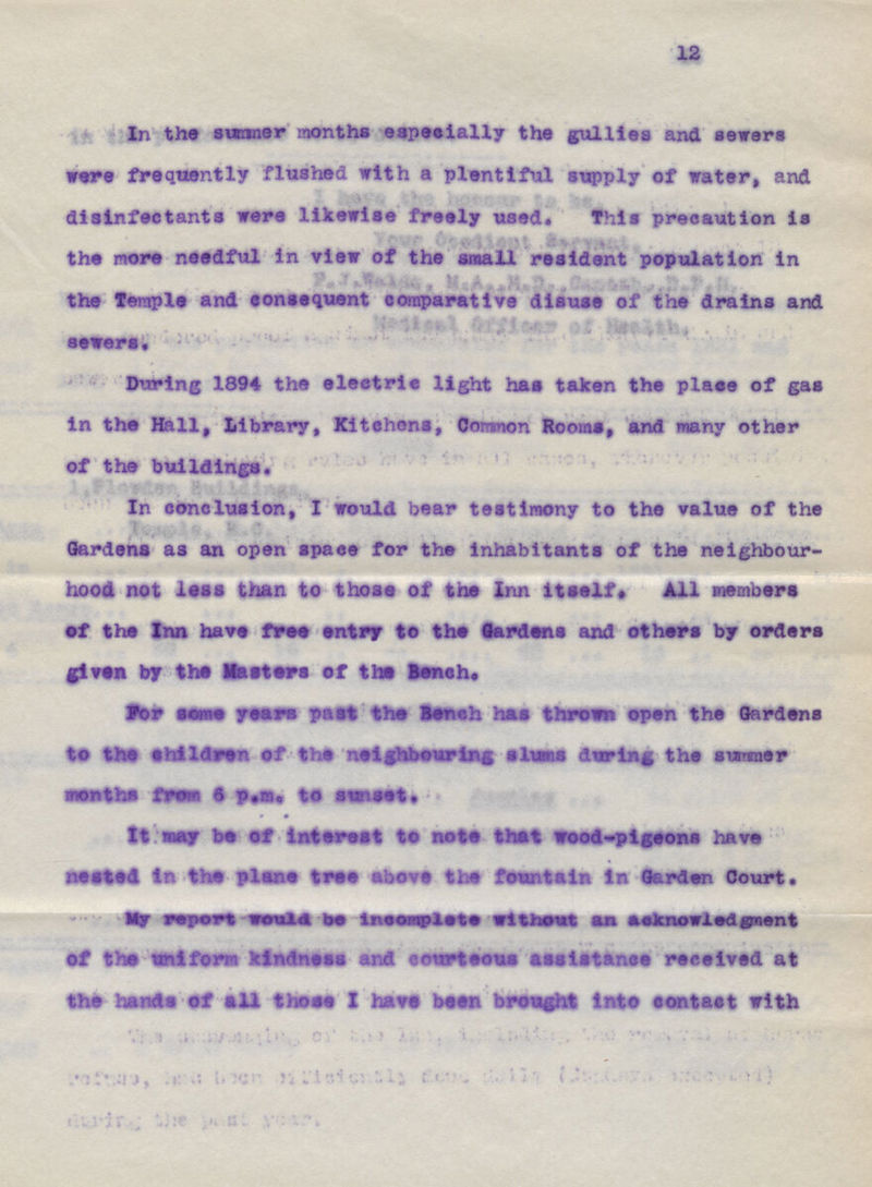12 In the summer months especially the gullies and sewers were frequently flushed with a plentiful supply of water, and disinfectants were likewise freely used. This precaution is the more needful in view of the small resident population in the Temple and consequent comparative disuse of the drains and sewers. During 1894 the electric light has taken the place of gas In the Hall, Library, Kitchens, Corsnon Rooms, and many other of the buildings. In conclusion, I would bear testimony to the value of the Gardens as an open space for the inhabitants of the neighbour hood not lest than to those of the Inn itself. All members of the Inn have free entry to the gardens and others by orders given by the Matters ef the Bench. For seme years past the Bench has thrown open the Gardens to the children of the neighbouring slumns during the sunnier tenths from 6 p.m. to sweet. It may be of interest to note that wood-pigeons have rested in the plane tree above the fountain In Garden Court, My report would be incomplete without am acknowledgement of the uniform kindness and courteous assistance received at the hands of all those I have been brought Into contact with