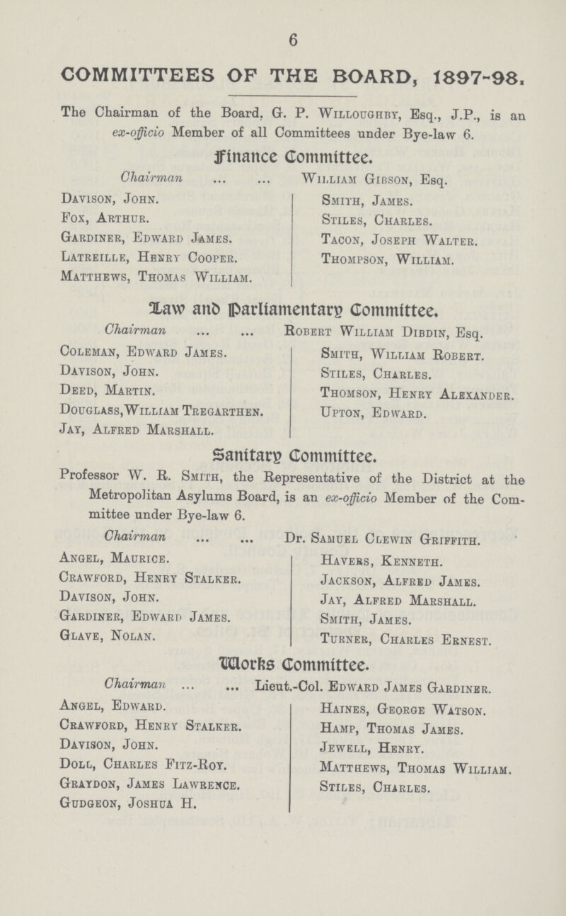 6 COMMITTEES OF THE BOARD, 1897-98, The Chairman of the Board. G. P. Willoughby, Esq., J.P., is an eo-officio Member of all Committees under Bye-law 6. finance Committee. Chairman William Gibson, Esq. Davison, John. Smith, James. Fox, Arthur. Stiles, Charles. Gardiner, Edward James. Tacon, Joseph Walter. Latreille, Henry Cooper. Thompson, William. Matthews, Thomas William. Xaw anb parliamentary Committee, Chairman Robert William Dibdin, Esq. Coleman, Edward James. Smith, William Robert. Davison, John. Stiles, Charles. Deed, Martin. Thomson, Henry Alexander. Douglass,William Tregarthen. Upton, Edward. Jay, Alfred Marshall. Sanitary Committee. Professor W. R. Smith, the Representative of the District at the Metropolitan Asylums Board, is an ex-officio Member of the Com mittee under Bye-law 6. Chairman . Dr. Samuel Clewin Griffith. Angel, Maurice. Havers, Kenneth. Crawford, Henry Stalker. Jackson, Alfred James. Davison, John. Jay, Alfred Marshall. Gardiner, Edward James. Smith, James. Glave, Nolan. Turner, Charles Ernest. Works Committee. Chairman Lieut.-Col. Edward James Gardiner. Angel, Edward. Haines, George Watson. Crawford, Henry Stalker. Hamp, Thomas James. Davison, John. Jewell, Henry. Doll, Charles Fitz-Roy. Matthews, Thomas William. Graydon, James Lawrence. Stiles, Charles. Gudgeon, Joshua H.