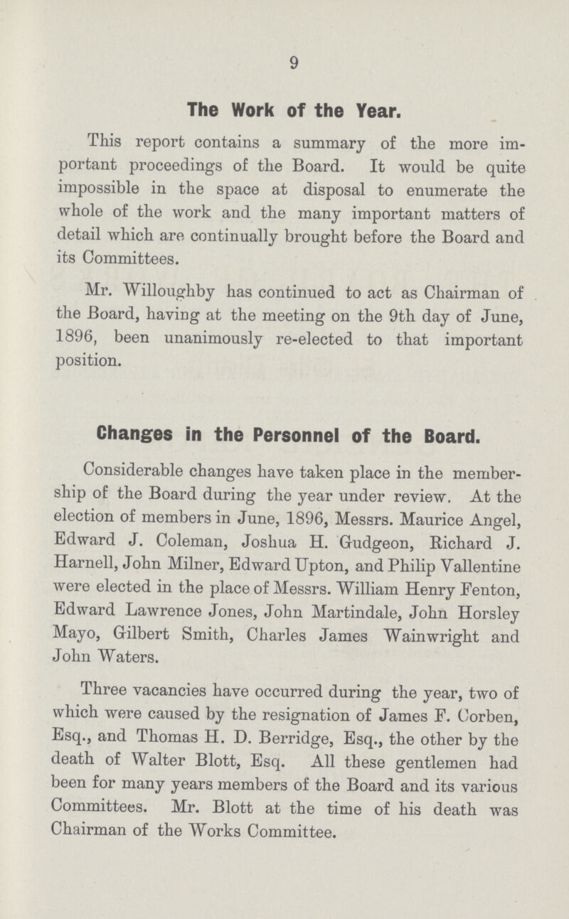 9 The Work of the Year. This report contains a summary of the more im portant proceedings of the Board. It would be quite impossible in the space at disposal to enumerate the whole of the work and the many important matters of detail which are continually brought before the Board and its Committees. Mr. Willoughby has continued to act as Chairman of the Board, having at the meeting on the 9th day of June, 1896, been unanimously re-elected to that important position. Changes in the Personnel of the Board. Considerable changes have taken place in the member ship of the Board during the year under review. At the election of members in June, 1896, Messrs. Maurice Angel, Edward J. Coleman, Joshua H. Gudgeon, Kichard J. Harnell, John Milner, Edward Upton, and Philip Yallentine were elected in the place of Messrs. William Henry Fenton, Edward Lawrence Jones, John Martindale, John Horsley Mayo, Gilbert Smith, Charles James Wainwright and John Waters. Three vacancies have occurred during the year, two of which were caused by the resignation of James F. Corben, Esq., and Thomas H. D. Berridge, Esq., the other by the death of Walter Blott, Esq. All these gentlemen had been for many years members of the Board and its various Committees. Mr. Blott at the time of his death was Chairman of the Works Committee.