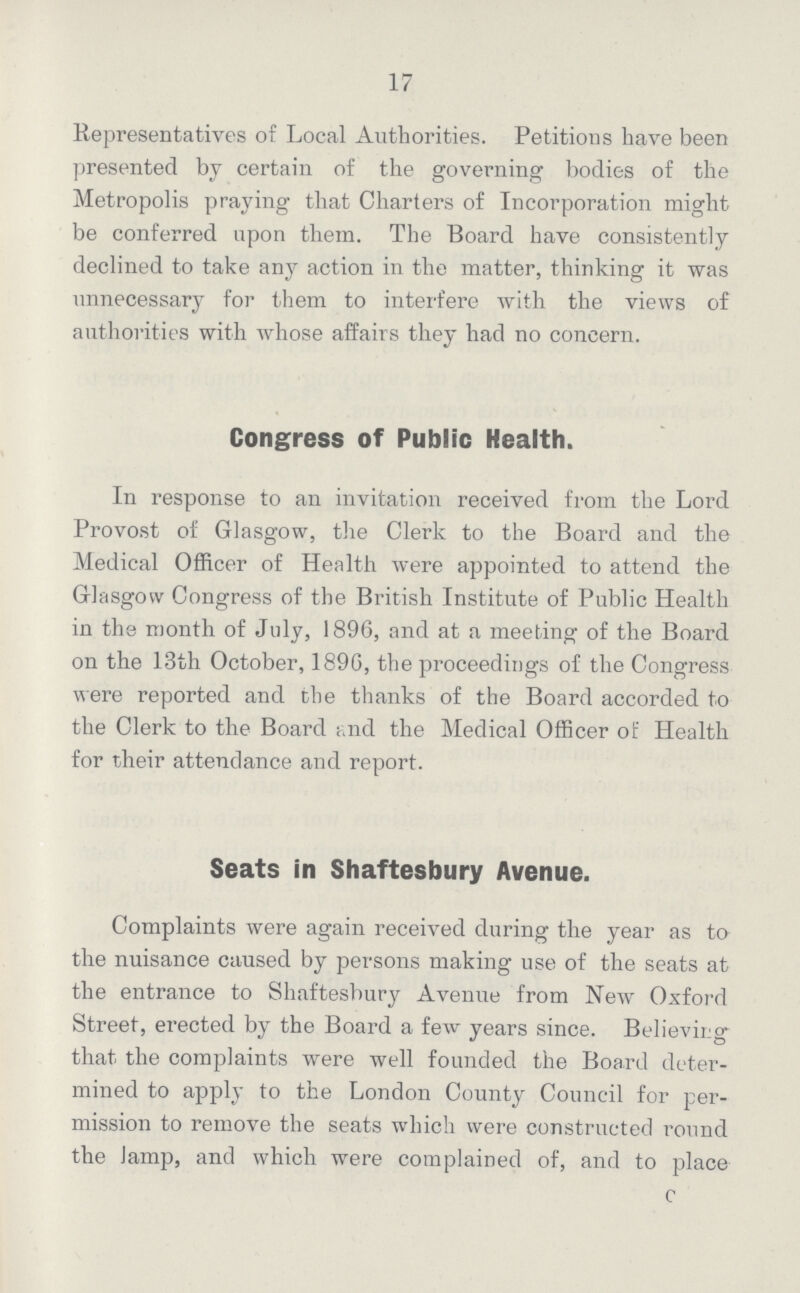 17 Representatives of Local Authorities. Petitions have been presented by certain of the governing bodies of the Metropolis praying that Charters of Incorporation might be conferred upon them. The Board have consistently declined to take any action in the matter, thinking it was unnecessary for them to interfere with the views of authorities with whose affairs they had no concern. Congress of Public Health. In response to an invitation received from the Lord Provost of Glasgow, the Clerk to the Board and the Medical Officer of Health were appointed to attend the Glasgow Congress of the British Institute of Public Health in the month of July, 1896, and at a meeting of the Board on the 13th October, 189G, the proceedings of the Congress were reported and the thanks of the Board accorded to the Clerk to the Board and the Medical Officer of Health for their attendance and report. Seats in Shaftesbury Avenue. Complaints were again received during the year as to the nuisance caused by persons making use of the seats at the entrance to Shaftesbury Avenue from New Oxford Street, erected by the Board a few years since. Believing that the complaints were well founded the Board deter mined to apply to the London County Council for per mission to remove the seats which were constructed round the lamp, and which were complained of, and to place C