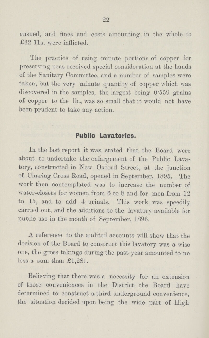 22 ensued, and fines and costs amounting in the whole to £32 l1s. were inflicted. The practice of using minute portions of copper for preserving peas received special consideration at the hands of the Sanitary Committee, and a number of samples were taken, but the very minute quantity of copper which was discovered in the samples, the largest being 0'559 grains of copper to the lb., was so small that it would not have been prudent to take any action. Public Lavatories. In the last report it was stated that the Board were about to undertake the enlargement of the Public Lava tory, constructed in New Oxford Street, at the junction of Charing Cross Road, opened in September, 1895. The work then contemplated was to increase the number of water-closets for women from 6 to 8 and for men from 12 to 15, and to add 4 urinals. This work was speedily carried out, and the additions to the lavatory available for public use in the month of September, 1896. A reference to the audited accounts will show that the decision of the Board to construct this lavatory was a wise one, the gross takings during the past year amounted to no less a sum than £1,281. Believing that there was a necessity for an extension of these conveniences in the District the Board have determined to construct a third underground convenience, the situation decided upon being the wide part of High