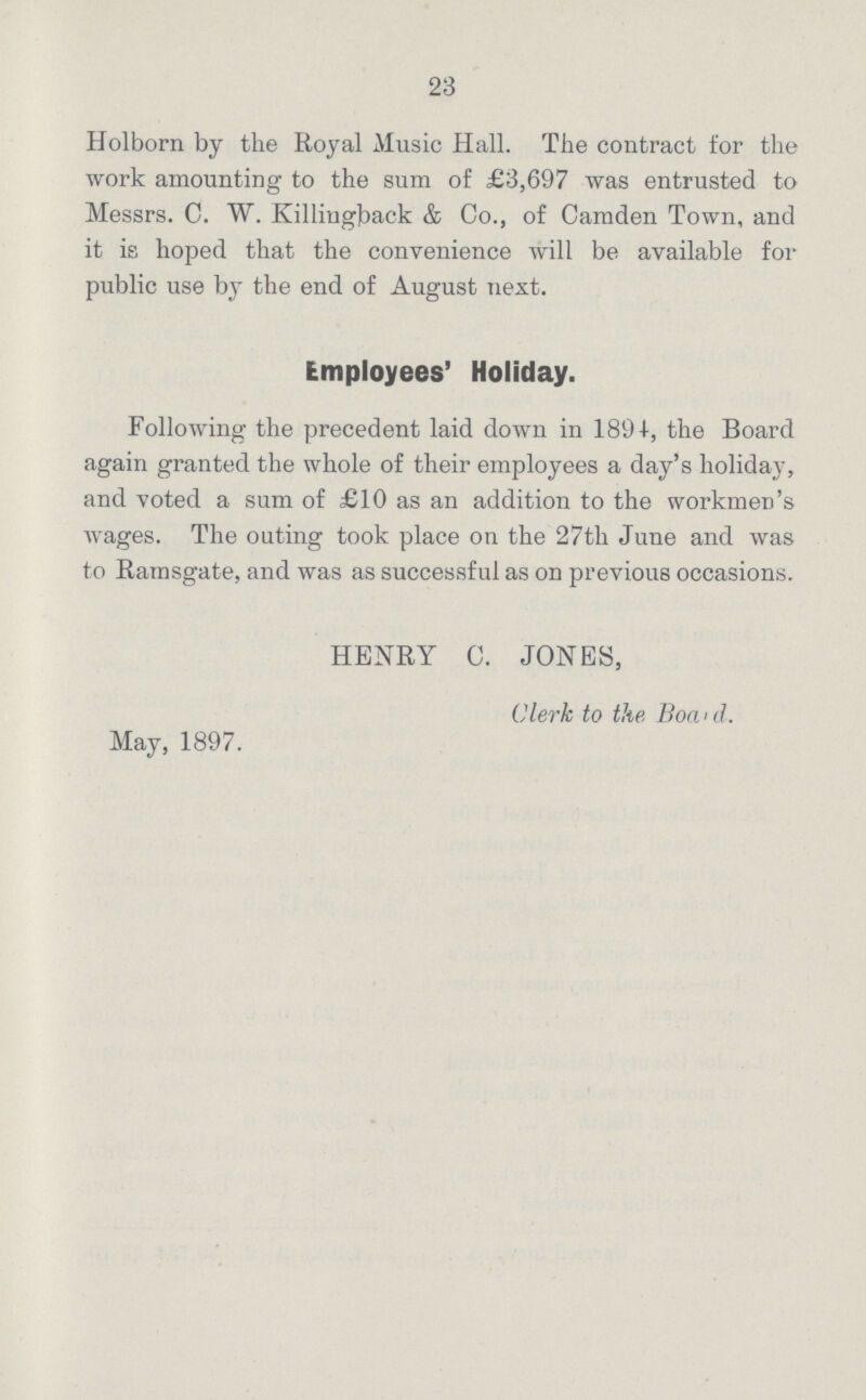 23 Holborn by the Royal Music Hall. The contract for the work amounting to the sum of £3,697 was entrusted to Messrs. C. W. Killingback & Co., of Camden Town, and it is hoped that the convenience will be available for public use by the end of August next. Employees' Holiday. Following the precedent laid down in 1894, the Board again granted the whole of their employees a day's holiday, and voted a sum of £10 as an addition to the workmen's wages. The outing took place on the 27th June and was to Ramsgate, and was as successful as on previous occasions. HENRY C. JONES, Clerk to the Board. May, 1897.