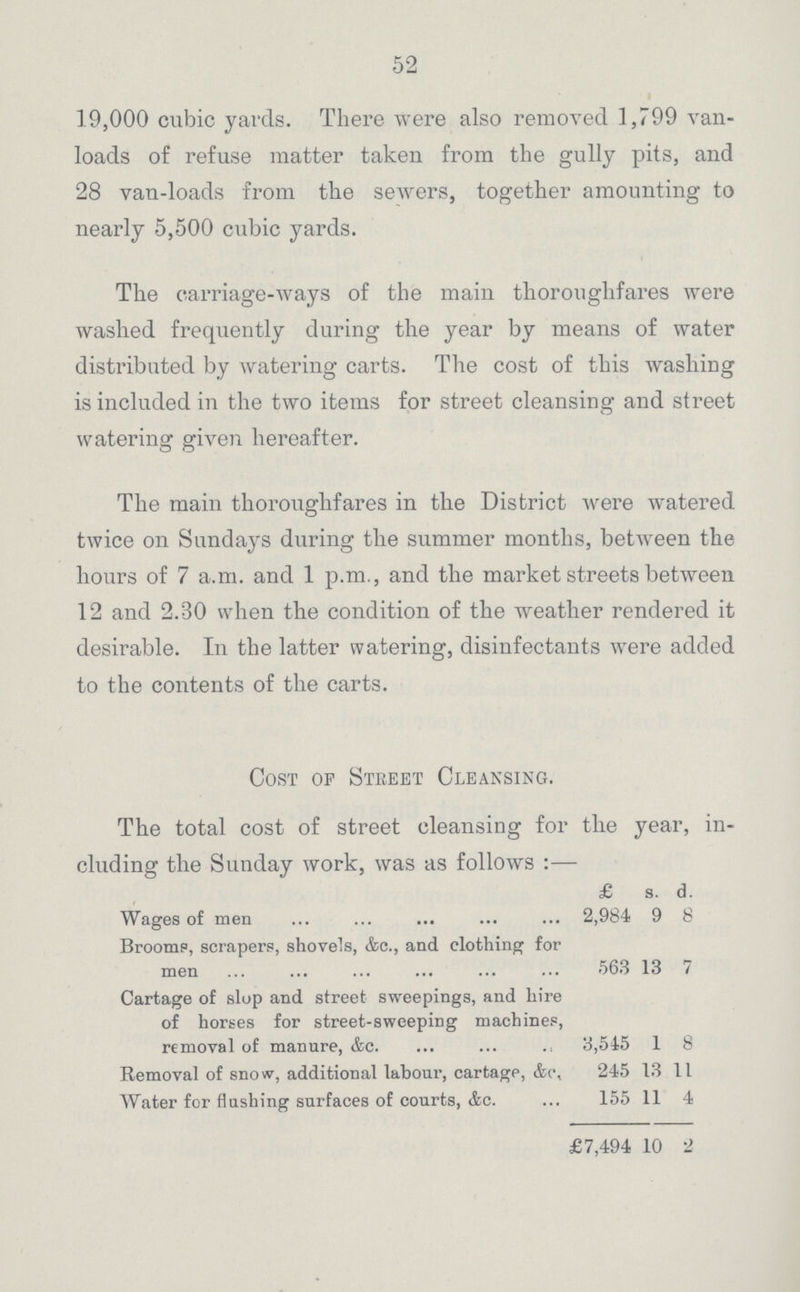 52 19,000 cubic yards. There were also removed 1,799 van loads of refuse matter taken from the gully pits, and 28 van-loads from the sewers, together amounting to nearly 5,500 cubic yards. The carriage-ways of the main thoroughfares were washed frequently during the year by means of water distributed by watering carts. The cost of this washing is included in the two items for street cleansing and street watering given hereafter. The main thoroughfares in the District were watered twice on Sundays during the summer months, between the hours of 7 a.m. and 1 p.m., and the market streets between 12 and 2.30 when the condition of the weather rendered it desirable. In the latter watering, disinfectants were added to the contents of the carts. Cost of Street Cleansing. The total cost of street cleansing for the year, in cluding the Sunday work, was as follows :— £ s. d. Wages of men 2,984 9 8 Brooms, scrapers, shovels, &c., and clothing for men 563 13 7 Cartage of slop and street sweepings, and hire of horses for street-sweeping machines, removal of manure, &c. 3,545 1 8 Removal of snow, additional labour, cartage, &c. 245 13 11 Water for flushing surfaces of courts, Ac. 155 11 4 £7,494 10 2