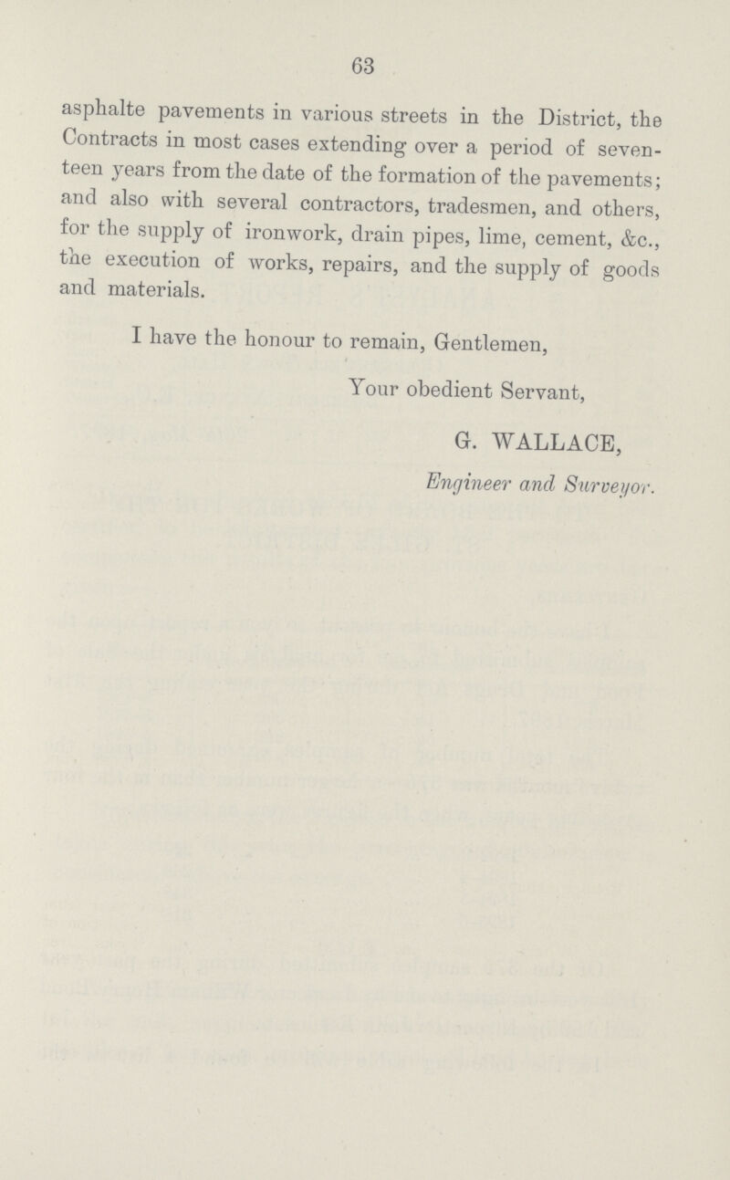 63 asphalte pavements in various streets in the District, the Contracts in most cases extending over a period of seven teen years from the date of the formation of the pavements; and also with several contractors, tradesmen, and others, for the supply of ironwork, drain pipes, lime, cement, &c., the execution of works, repairs, and the supply of goods and materials. I have the honour to remain, Gentlemen, Your obedient Servant, G. WALLACE, Engineer and Surveyor.