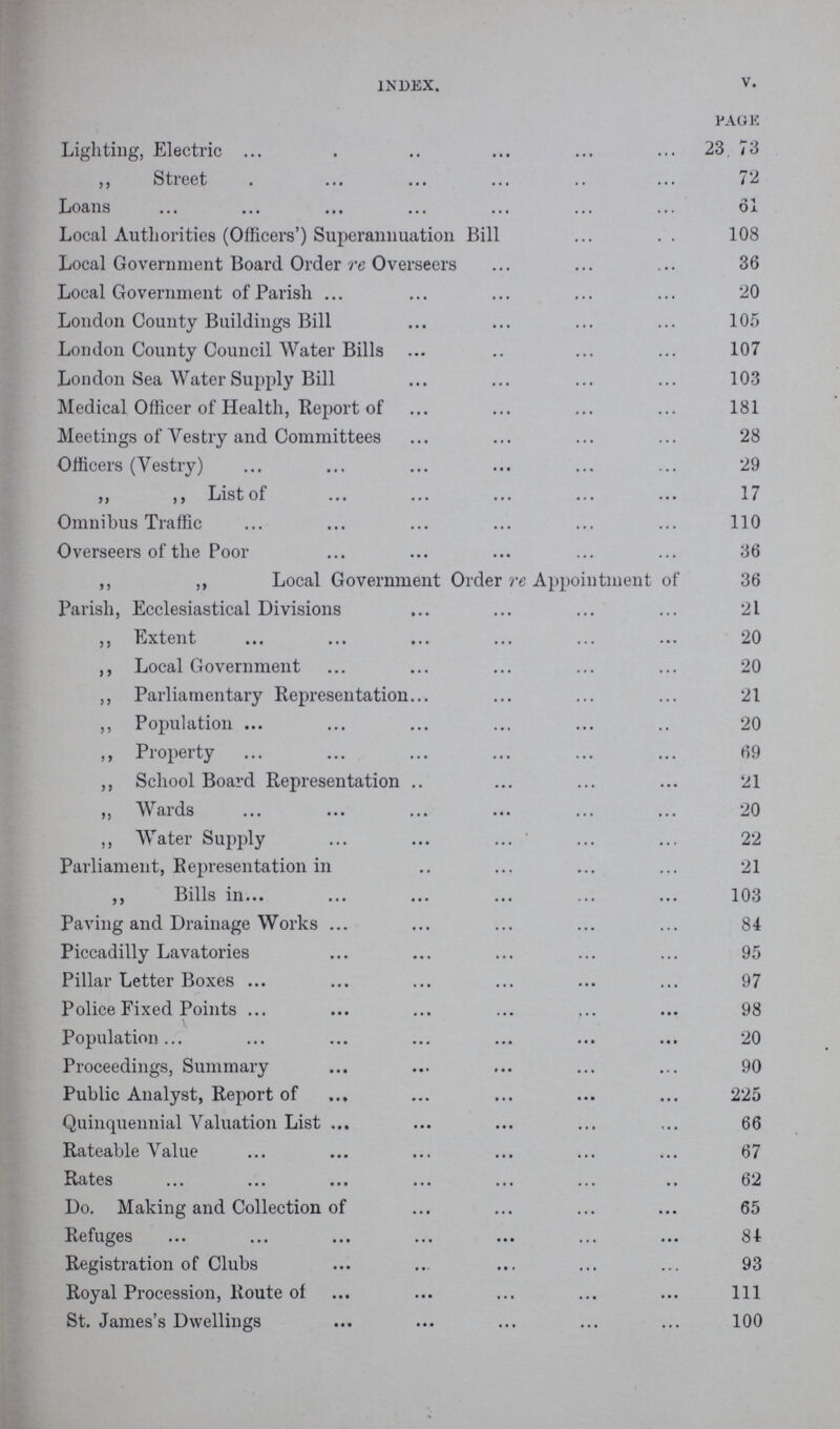 index. v. page Lighting, Electric 23, 73 ,, Street 72 Loans 61 Local Authorities (Officers') Superannuation Bill 108 Local Government Board Order re Overseers 36 Local Government of Parish 20 London County Buildings Bill 105 London County Council Water Bills 107 London Sea Water Supply Bill 103 Medical Officer of Health, Report of 181 Meetings of Vestry and Committees 28 Officers (Vestry) 29 ,, ,, List of 17 Omnibus Traffic 110 Overseers of the Poor 36 ,, ,, Local Government Order re Appointment of 36 Parish, Ecclesiastical Divisions 21 ,, Extent 20 ,, Local Government 20 ,, Parliamentary Representation 21 ,, Population 20 ,, Property 69 ,, School Board Representation 21 ,, Wards 20 ,, Water Supply 22 Parliament, Representation in 21 ,, Bills in 103 Paving and Drainage Works 84 Piccadilly Lavatories 95 Pillar Letter Boxes 97 Police Fixed Points 98 Population 20 Proceedings, Summary 90 Public Analyst, Report of 225 Quinquennial Valuation List 66 Rateable Value 67 Rates 62 Do. Making and Collection of 65 Refuges 84 Registration of Clubs 93 Royal Procession, Route of 111 St. James's Dwellings 100