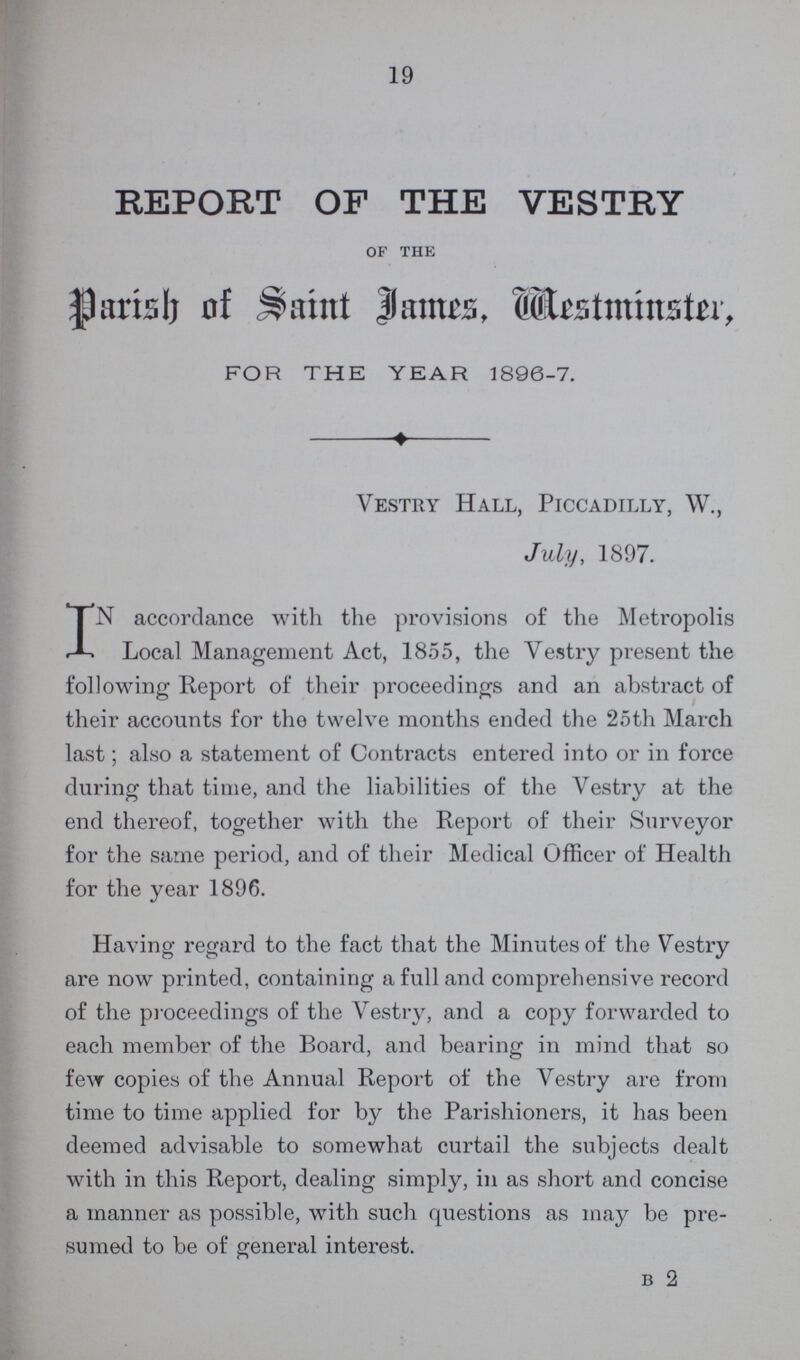 19 REPORT OF THE VESTRY of the Parish of Saint James, Westminster, FOR THE YEAR 1896-7. Vestry Hall, Piccadilly, W, July, 1897. IN accordance with the provisions of the Metropolis Local Management Act, 1855, the Vestry present the following Report of their proceedings and an abstract of their accounts for the twelve months ended the 25th March last; also a statement of Contracts entered into or in force during that time, and the liabilities of the Vestry at the end thereof, together with the Report of their Surveyor for the same period, and of their Medical Officer of Health for the year 1896. Having regard to the fact that the Minutes of the Vestry are now printed, containing a full and comprehensive record of the proceedings of the Vestry, and a copy forwarded to each member of the Board, and bearing in mind that so few copies of the Annual Report of the Vestry are from time to time applied for by the Parishioners, it has been deemed advisable to somewhat curtail the subjects dealt with in this Report, dealing simply, in as short and concise a manner as possible, with such questions as may be pre sumed to be of general interest. b 2