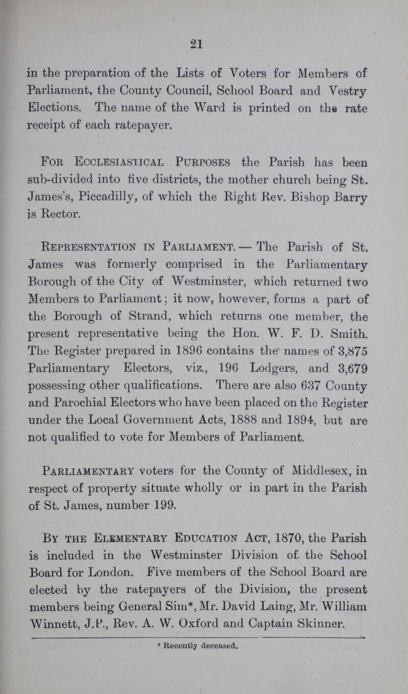 21 in the preparation of the Lists of Voters for Members of Parliament, the County Council, School Board and Vestry Elections. The name of the Ward is printed on the rate receipt of each ratepayer. For Ecclesiastical Purposes the Parish has been sub-divided into five districts, the mother church being St. James's, Piccadilly, of which the Right Rev. Bishop Barry is Rector. Representation in Parliament. — The Parish of St. James was formerly comprised in the Parliamentary Borough of the City of Westminster, which returned two Members to Parliament; it now, however, forms a part of the Borough of Strand, which returns one member, the present representative being the Hon. W. F. D. Smith. The Register prepared in 1896 contains the names of 3,875 Pai'liamentary Electors, viz., 196 Lodgers, and 3,679 possessing other qualifications. There are also 637 County and Parochial Electors who have been placed on the Register under the Local Government Acts, 1888 and 1894, but are not qualified to vote for Members of Parliament. Parliamentary voters for the County of Middlesex, in respect of property situate wholly or in part in the Parish of St. James, number 199. By the Elementary Education Act, 1870, the Parish is included in the Westminster Division of. the School Board for London. Five members of the School Board are elected by the ratepayers of the Division, the present members being General Sim*, Mr. David Laing, Mr. William Winnett, J. P., Rev. A. W. Oxford and Captain Skinner. * Recently deceased.