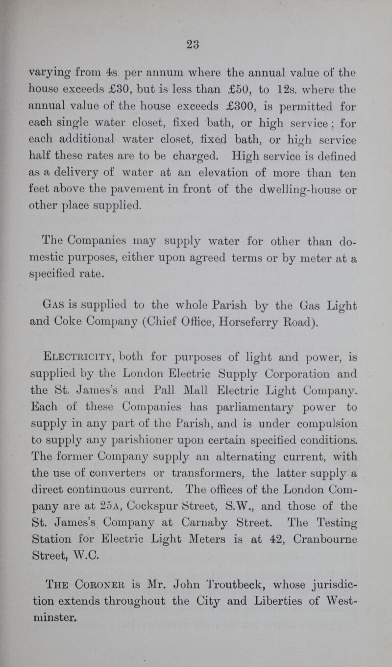 23 varying from 4s. per annum where the annual value of the house exceeds £30, but is less than £50, to 12s. where the annual value of the house exceeds £300, is permitted for each single water closet, fixed bath, or high service; for each additional water closet, fixed bath, or high service half these rates are to be charged. High service is defined as a delivery of water at an elevation of more than ten feet above the pavement in front of the dwelling-house or other place supplied. The Companies may supply water for other than do mestic purposes, either upon agreed terms or by meter at a specified rate. Gas is supplied to the whole Parish by the Gas Light and Coke Company (Chief Office, Horseferry Road). Electricity, both for purposes of light and power, is supplied by the London Electric Supply Corporation and the St. James's and Pall Mall Electric Light Company. Each of these Companies has parliamentary power to supply in any part of the Parish, and is under compulsion to supply any parishioner upon certain specified conditions. The former Company supply an alternating current, with the use of converters or transformers, the latter supply a direct continuous current. The offices of the London Com pany are at 25a, Cockspur Street, S.W., and those of the St. James's Company at Carnaby Street. The Testing Station for Electric Light Meters is at 42, Cranbourne Street, W.C. The Coroner is Mr. John Troutbeck, whose jurisdic tion extends throughout the City and Liberties of West minster.