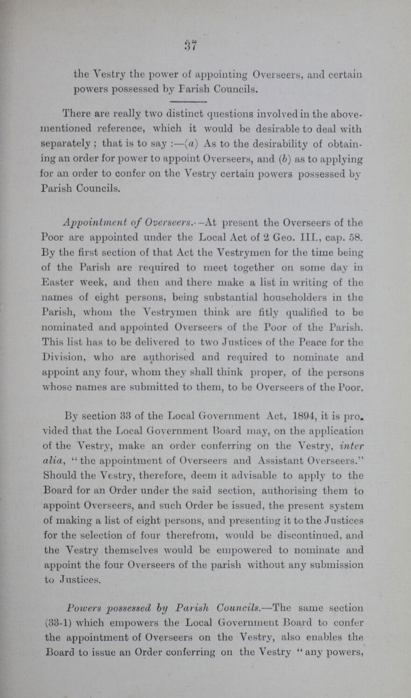 37 the Vestry the power of appointing Overseers, and certain powers possessed by Parish Councils. There are really two distinct questions involved in the above mentioned reference, which it would be desirable to deal with separately; that is to say (a) As to the desirability of obtain ing an order for power to appoint Overseers, and (b) as to applying for an order to confer on the Vestry certain powers possessed by Parish Councils. Appointment of Overseers–At present the Overseers of the Poor are appointed under the Local Act of 2 Geo. III., cap. 58. By the first section of that Act the Vestrymen for the time being of the Parish are required to meet together on some day in Easter week, and then and there make a list in writing of the names of eight persons, being substantial householders in the Parish, whom the Vestrymen think are fitly qualified to be nominated and appointed Overseers of the Poor of the Parish. This list has to be delivered to two Justices of the Peace for the Division, who are authorised and required to nominate and appoint any four, whom they shall think proper, of the persons whose names are submitted to them, to be Overseers of the Poor. By section 83 of the Local Government Act, 1894, it is pro. vided that the Local Government Board may, on the application of the Vestry, make an order conferring on the Vestry, inter alia, the appointment of Overseers and Assistant Overseers. Should the Vestry, therefore, deem it advisable to apply to the Board for an Order under the said section, authorising them to appoint Overseers, and such Order be issued, the present system of making a list of eight persons, and presenting it to the Justices for the selection of four therefrom, would be discontinued, and the Vestry themselves would be empowered to nominate and appoint the four Overseers of the parish without any submission to Justices. Powers possessed by Parish Councils.—The same section (33-1) which empowers the Local Government Board to confer the appointment of Overseers on the Vestry, also enables the Board to issue an Order conferring on the Vestry any powers,