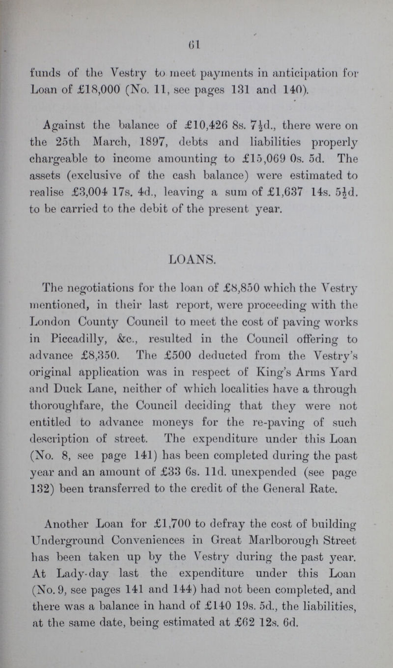 61 funds of the Vestry to meet payments in anticipation for Loan of £18,000 (No. 11, see pages 131 and 140). Against the balance of £10,426 8s. 7½d., there were on the 25th March, 1897, debts and liabilities properly chargeable to income amounting to £15,069 0s. 5d. The assets (exclusive of the cash balance) were estimated to realise £3,004 17s. 4d., leaving a sum of £1,637 14s. 5½d. to be carried to the debit of the present year. LOANS. The negotiations for the loan of £8,850 which the Vestry mentioned, in their last report, were proceeding with the London County Council to meet the cost of paving works in Piccadilly, &c., resulted in the Council offering to advance £8,350. The £500 deducted from the Vestry's original application was in respect of King's Arms Yard and Duck Lane, neither of which localities have a through thoroughfare, the Council deciding that they were not entitled to advance moneys for the re-paving of such description of street. The expenditure under this Loan (No. 8, see page 141) has been completed during the past year and an amount of £33 6s. 11d. unexpended (see page 132) been transferred to the credit of the General Rate. Another Loan for £1,700 to defray the cost of building Underground Conveniences in Great Marlborough Street has been taken up by the Vestry during the past year. At Lady-day last the expenditure under this Loan (No. 9, see pages 141 and 144) had not been completed, and there was a balance in hand of £140 19s. 5d., the liabilities, at the same date, being estimated at £62 12s. 6d.