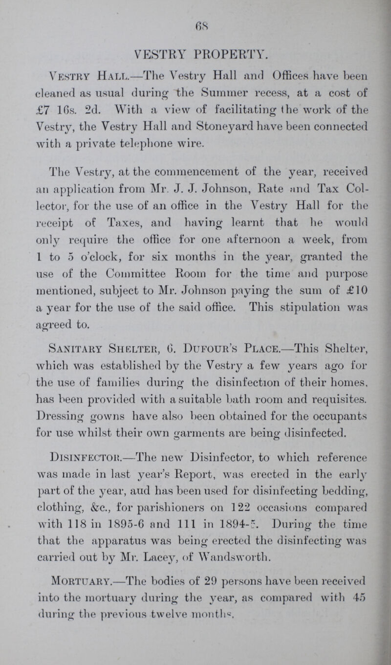 68 VESTRY PROPERTY. Vestry Hall.— The Vestry Hall and Offices have been cleaned as usual during the Summer recess, at a cost of £7 10s. 2d. With a view of facilitating (he work of the Vestry, the Vestry Hall and Stoneyard have been connected with a private telephone wire. The Vestry, at the commencement of the year, received an application from Mr. J. J. Johnson, Rate and Tax Col lector, for the use of an office in the Yestry Hall for the receipt of Taxes, and having learnt that he would only require the office for one afternoon a week, from 1 to 5 o'clock, for six months in the year, granted the use of the Committee Room for the time and purpose mentioned, subject to Mr. Johnson paying the sum of £10 a year for the use of the said office. This stipulation was agreed to. Sanitary Shelter, 6. Dufour's Place.— This Shelter, which was established by the Vestry a few years ago for the use of families during the disinfection of their homes, has been provided with a suitable bath room and requisites. Dressing gowns have also been obtained for the occupants for use whilst their own garments are being disinfected. Disinfector— The new Disinfector, to which reference was made in last year's Report, was erected in the early part of the year, aud has been used for disinfecting bedding, clothing, &c., for parishioners on 122 occasions compared with 118 in 1895-6 and 111 in 1894-5. During the time that the apparatus was being erected the disinfecting was carried out by Mr. Lacey, of Wandsworth. Mortuary.— The bodies of 29 persons have been received into the mortuary during the year, as compared with 45 during the previous twelve months.