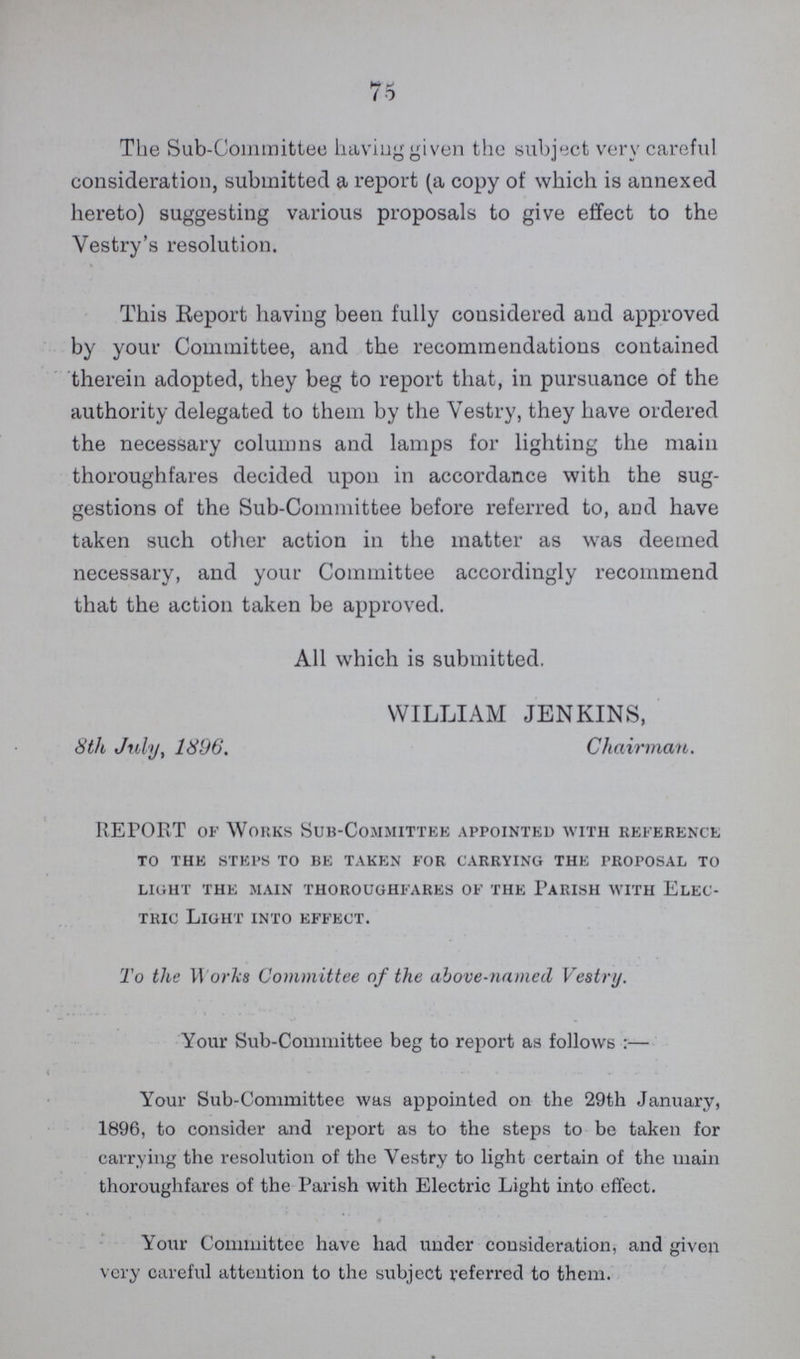 75 The Sub-Committee having given the subject very careful consideration, submitted a report (a copy of which is annexed hereto) suggesting various proposals to give effect to the Vestry's resolution. This Report having been fully considered and approved by your Committee, and the recommendations contained therein adopted, they beg to report that, in pursuance of the authority delegated to them by the Vestry, they have ordered the necessary columns and lamps for lighting the main thoroughfares decided upon in accordance with the sug gestions of the Sub-Committee before referred to, and have taken such other action in the matter as was deemed necessary, and your Committee accordingly recommend that the action taken be approved. All which is submitted. WILLIAM JENKINS, 8th July, 1896. Chairman. REPORT of Works Sub-committee appointed with reference to the steps to be taken for carrying the proposal to light the main thoroughfares of the parish with elec tric Light into effect. To the Works Committee of the above-named Vestry. Your Sub-Committee beg to report as follows:— Your Sub-Committee was appointed on the 29th January, 1896, to consider and report as to the steps to be taken for carrying the resolution of the Vestry to light certain of the main thoroughfares of the Parish with Electric Light into effect. Your Committee have had under consideration, and given very careful attention to the subject referred to them.