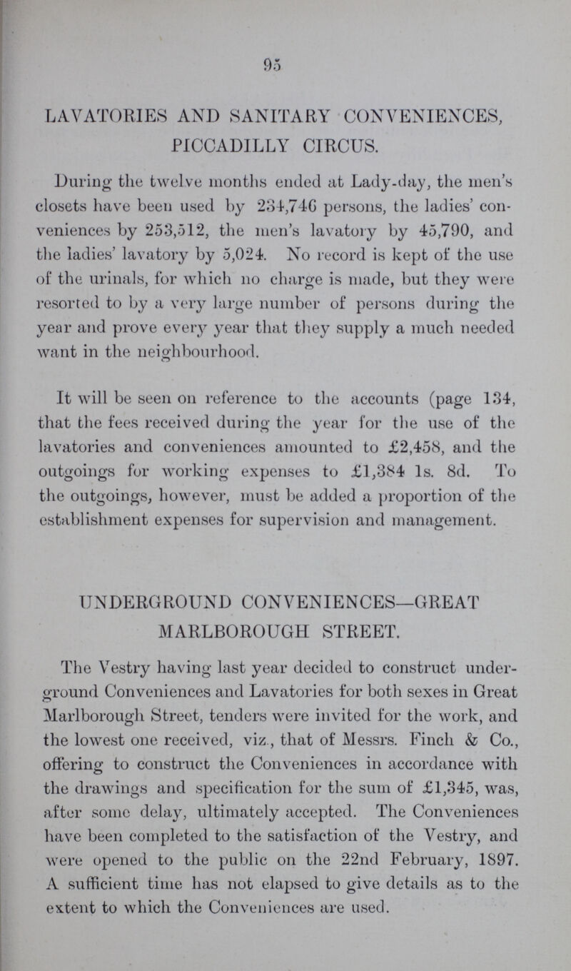 95 LAVATORIES AND SANITARY CONVENIENCES, PICCADILLY CIRCUS. During the twelve months ended at Lady-day, the men's closets have been used by 234,746 persons, the ladies' con veniences by 253,512, the men's lavatory by 45,790, and the ladies' lavatory by 5,024. No record is kept of the use of the urinals, for which no charge is made, but they were resorted to by a very large number of persons during the year and prove every year that they supply a much needed want in the neighbourhood. It will be seen on reference to the accounts (page 134, that the fees received during the year for the use of the lavatories and conveniences amounted to £2,458, and the outgoings for working expenses to £1,384 1s. 8d. To the outgoings, however, must be added a proportion of the establishment expenses for supervision and management. UNDERGROUND CONVENIENCES—GREAT MARLBOROUGH STREET. The Vestry having last year decided to construct under ground Conveniences and Lavatories for both sexes in Great Marlborough Street, tenders were invited for the work, and the lowest one received, viz, that of Messrs. Finch & Co., offering to construct the Conveniences in accordance with the drawings and specification for the sum of £1,345, was, after some delay, ultimately accepted. The Conveniences have been completed to the satisfaction of the Vestry, and were opened to the public on the 22nd February, 1897. A sufficient time has not elapsed to give details as to the extent to which the Conveniences are used.