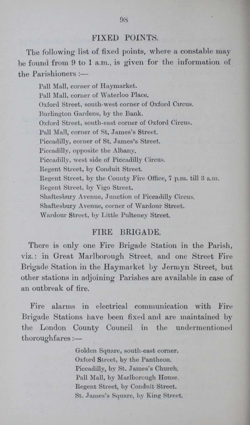 08 FIXED POINTS. The following list of fixed points, where a constable may be found from 9 to 1 a.m., is given for the information of the Parishioners :— Pall Mall, corner of Haymarket. Pall Mall, corner of Waterloo Place. Oxford Street, south-west corner of Oxford Circus. Burlington Gardens, by the Bank. Oxford Street, south-east corner of Oxford Circus. Pall Mall, corner of St. James's Street. Piccadilly, corner of St. James's Street. Piccadilly, opposite the Albany. Piccadilly, west side of Piccadilly Circus. Regent Street, by Conduit Street. Regent Street, by the County Fire Oflice, 7 p.m. till 3 a.m. Regent Street, by Vigo Street. Shaftesbury Avenue, Junction of Piccadilly Circus. Shaftesbury Avenue, corner of Wardour Street. Wardour Street, by Little Pulteney Street. FIRE BRIGADE. There is only one Fire Brigade Station in the Parish, viz.: in Great Marlborough Street, and one Street Fire Brigade Station in the Haymarket by Jermyn Street, but other stations in adjoining Parishes are available in case of an outbreak of fire. Fire alarms in electrical communication with Fire Brigade Stations have been fixed and are maintained by the London County Council in the undermentioned thoroughfares:— Golden Square, south-east corner. Oxford Street, by the Pantheon. Piccadilly, by St. James's Church. Pall Mall, by Marlborough House. Regent Street, by Conduit Street. St. James's Square, by King Street.