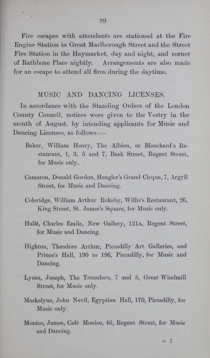 90 Fire escapes with attendants are stationed at the Fire Engine Station in Great Marlborough Street and the Street Fire Station in the Haymarket, day and night, and corner of Rathbone Place nightly. Arrangements are also made for an escape to attend all fires during the daytime. MUSIC AND DANCING LICENSES. In accordance with the Standing Orders of the London County Council, notices were given to the Vestry in the month of August, by intending applicants for Music and Dancing Licenses, as follows:— Baker, William Henry, The Albion, or Blanchard's Re staurant, 1, 3, 5 and 7, Beak Street, Regent Street, for Music only. Cameron, Donald Gordon, Hengler's Grand Cirque, 7, Argyll Street, for Music and Dancing. Coleridge, William Arthur Rokeby, Willis's Restaurant, 26, King Street, St. James's Square, for Music only. Hall6, Charles Emile, New Gallery, 121a, Regent Street, for Music and Dancing. Highton, Theodore Arthur, Piccadilly Art Galleries, and Prince's Hall, 190 to 196, Piccadilly, for Music and Dancing. Lyons, Joseph, The Trocadero, 7 and 8, Great Windmill Street, for Music only. Maskelyne, John Nevil, Egyptian Hall, 170, Piccadilly, for Music only. Monico, James, Cafe Monico, 46, Regent Street, for Music and Dancing. g 2