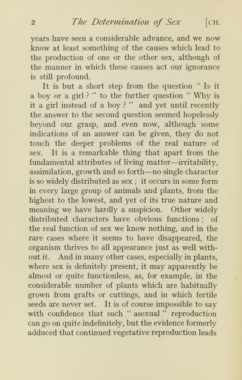 2 The Determination of Sex [ch. years have seen a considerable advance, and we now know at least something of the causes which lead to the production of one or the other sex, although of the manner in which these causes act our ignorance is still profound. It is but a short step from the question Is it a boy or a girl ? to the further question  Why is it a girl instead of a boy ?  and yet until recently the answer to the second question seemed hopelessly beyond our grasp, and even now, although some indications of an answer can be given, they do not touch the deeper problems of the real nature of sex. It is a remarkable thing that apart from the fundamental attributes of living matter—irritability, assimilation, growth and so forth—no single character is so widely distributed as sex ; it occurs in some form in every large group of animals and plants, from the highest to the lowest, and yet of its true nature and meaning we have hardly a suspicion. Other widely distributed characters have obvious functions ; of the real function of sex we know nothing, and in the rare cases where it seems to have disappeared, the organism thrives to all appearance just as well with¬ out it. And in many other cases, especially in plants, where sex is definitely present, it may apparently be almost or quite functionless, as, for example, in the considerable number of plants which are habitually grown from grafts or cuttings, and in which fertile seeds are never set. It is of course impossible to say with confidence that such  asexual  reproduction can go on quite indefinitely, but the evidence formerly adduced that continued vegetative reproduction leads